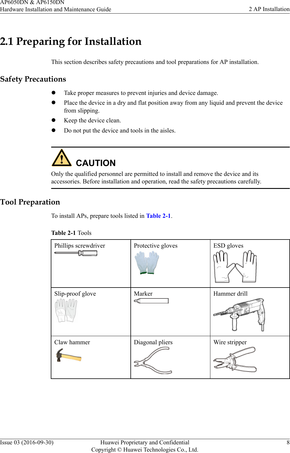 2.1 Preparing for InstallationThis section describes safety precautions and tool preparations for AP installation.Safety PrecautionslTake proper measures to prevent injuries and device damage.lPlace the device in a dry and flat position away from any liquid and prevent the devicefrom slipping.lKeep the device clean.lDo not put the device and tools in the aisles.CAUTIONOnly the qualified personnel are permitted to install and remove the device and itsaccessories. Before installation and operation, read the safety precautions carefully.Tool PreparationTo install APs, prepare tools listed in Table 2-1.Table 2-1 ToolsPhillips screwdriver Protective gloves ESD glovesSlip-proof glove Marker Hammer drillClaw hammer Diagonal pliers Wire stripperAP6050DN &amp; AP6150DNHardware Installation and Maintenance Guide 2 AP InstallationIssue 03 (2016-09-30) Huawei Proprietary and ConfidentialCopyright © Huawei Technologies Co., Ltd.8