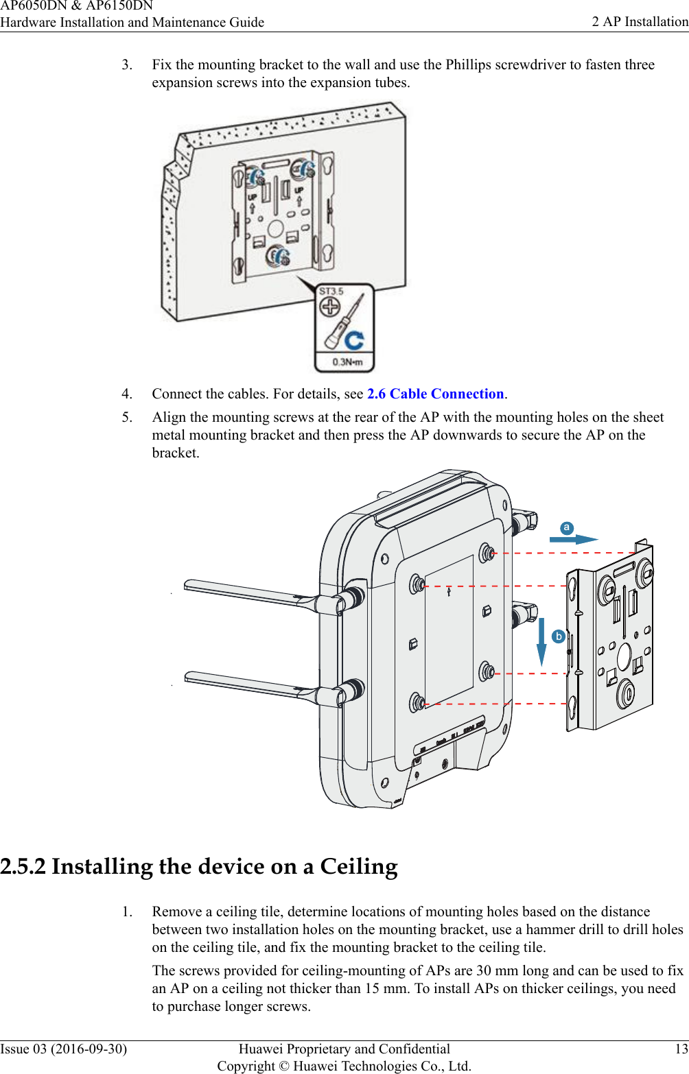 3. Fix the mounting bracket to the wall and use the Phillips screwdriver to fasten threeexpansion screws into the expansion tubes.4. Connect the cables. For details, see 2.6 Cable Connection.5. Align the mounting screws at the rear of the AP with the mounting holes on the sheetmetal mounting bracket and then press the AP downwards to secure the AP on thebracket.ba2.5.2 Installing the device on a Ceiling1. Remove a ceiling tile, determine locations of mounting holes based on the distancebetween two installation holes on the mounting bracket, use a hammer drill to drill holeson the ceiling tile, and fix the mounting bracket to the ceiling tile.The screws provided for ceiling-mounting of APs are 30 mm long and can be used to fixan AP on a ceiling not thicker than 15 mm. To install APs on thicker ceilings, you needto purchase longer screws.AP6050DN &amp; AP6150DNHardware Installation and Maintenance Guide 2 AP InstallationIssue 03 (2016-09-30) Huawei Proprietary and ConfidentialCopyright © Huawei Technologies Co., Ltd.13