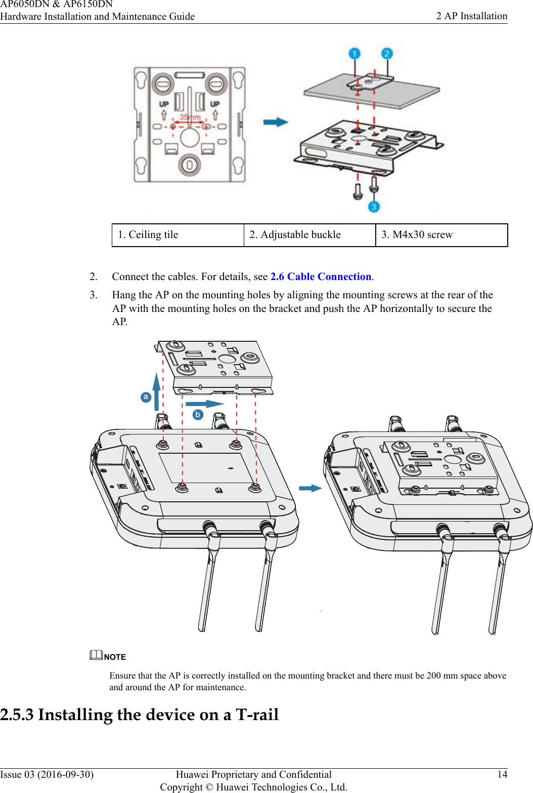 1. Ceiling tile 2. Adjustable buckle 3. M4x30 screw 2. Connect the cables. For details, see 2.6 Cable Connection.3. Hang the AP on the mounting holes by aligning the mounting screws at the rear of theAP with the mounting holes on the bracket and push the AP horizontally to secure theAP.abNOTEEnsure that the AP is correctly installed on the mounting bracket and there must be 200 mm space aboveand around the AP for maintenance.2.5.3 Installing the device on a T-railAP6050DN &amp; AP6150DNHardware Installation and Maintenance Guide 2 AP InstallationIssue 03 (2016-09-30) Huawei Proprietary and ConfidentialCopyright © Huawei Technologies Co., Ltd.14