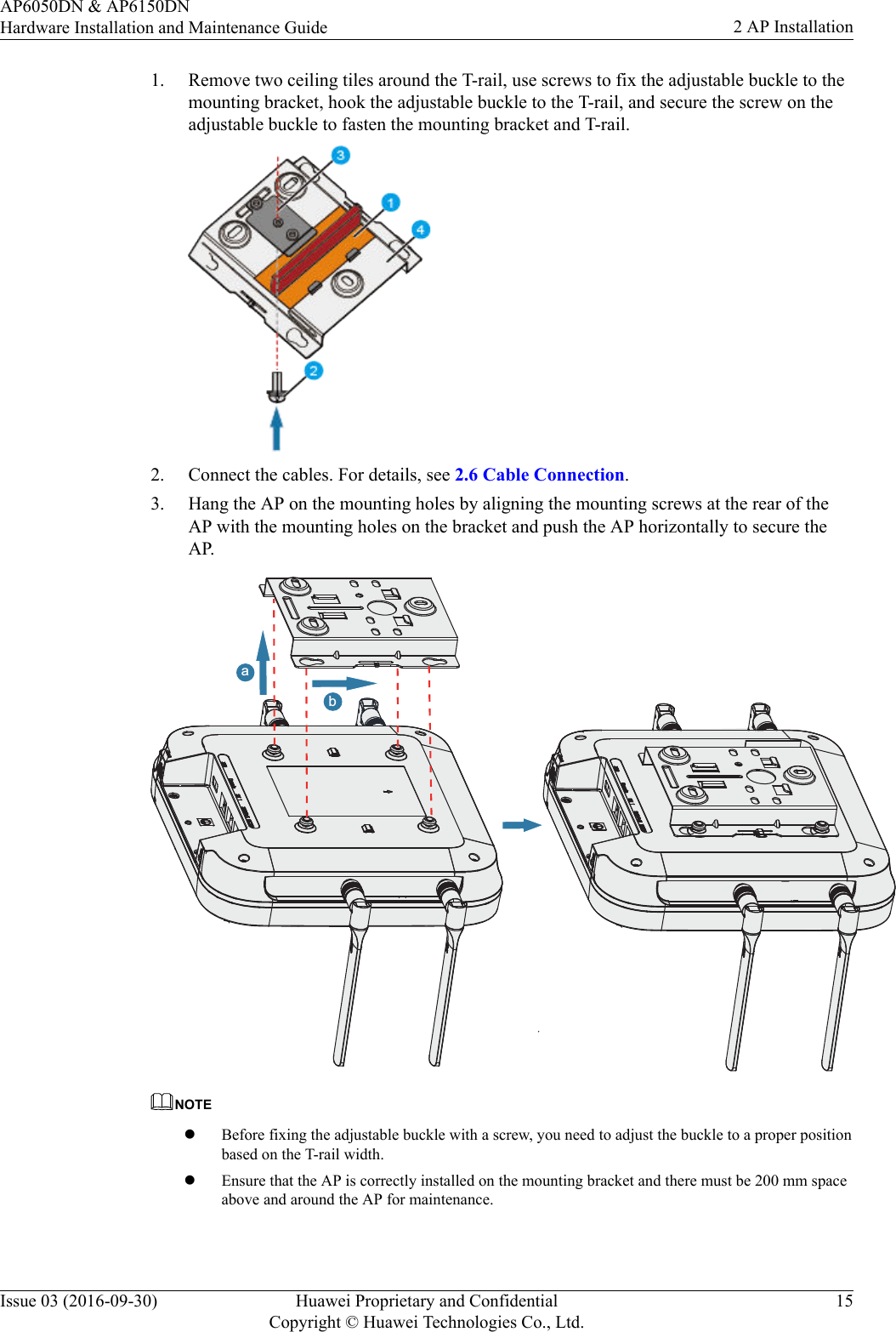 1. Remove two ceiling tiles around the T-rail, use screws to fix the adjustable buckle to themounting bracket, hook the adjustable buckle to the T-rail, and secure the screw on theadjustable buckle to fasten the mounting bracket and T-rail.2. Connect the cables. For details, see 2.6 Cable Connection.3. Hang the AP on the mounting holes by aligning the mounting screws at the rear of theAP with the mounting holes on the bracket and push the AP horizontally to secure theAP.abNOTElBefore fixing the adjustable buckle with a screw, you need to adjust the buckle to a proper positionbased on the T-rail width.lEnsure that the AP is correctly installed on the mounting bracket and there must be 200 mm spaceabove and around the AP for maintenance.AP6050DN &amp; AP6150DNHardware Installation and Maintenance Guide 2 AP InstallationIssue 03 (2016-09-30) Huawei Proprietary and ConfidentialCopyright © Huawei Technologies Co., Ltd.15