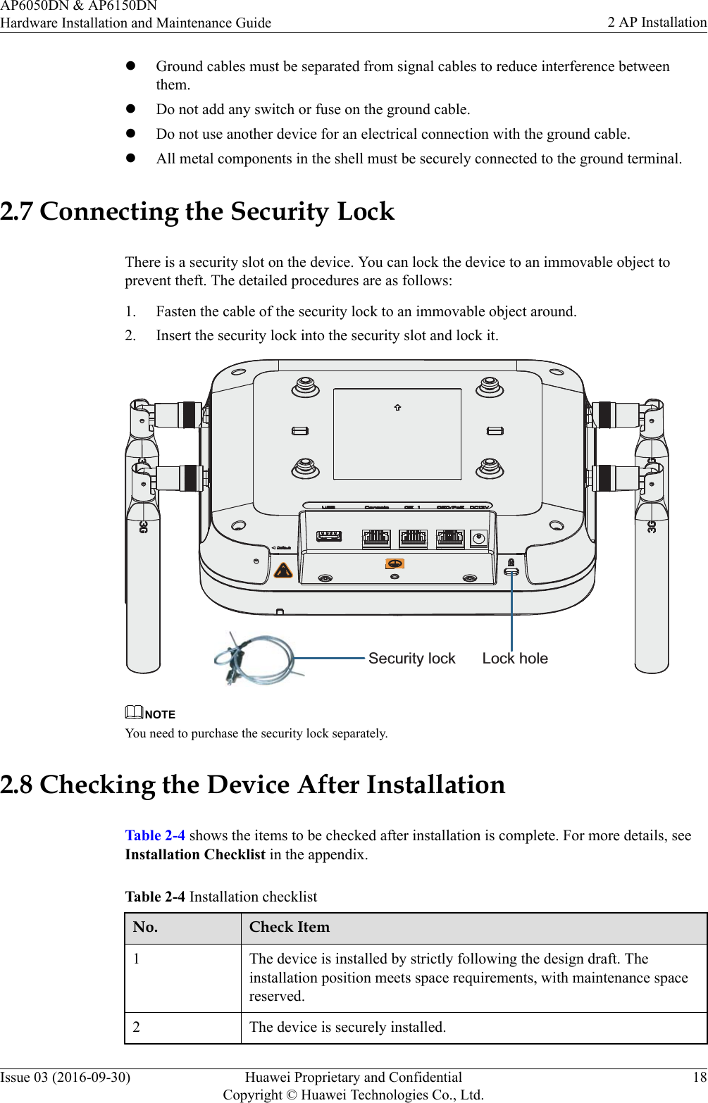 lGround cables must be separated from signal cables to reduce interference betweenthem.lDo not add any switch or fuse on the ground cable.lDo not use another device for an electrical connection with the ground cable.lAll metal components in the shell must be securely connected to the ground terminal.2.7 Connecting the Security LockThere is a security slot on the device. You can lock the device to an immovable object toprevent theft. The detailed procedures are as follows:1. Fasten the cable of the security lock to an immovable object around.2. Insert the security lock into the security slot and lock it.Lock holeSecurity lock NOTEYou need to purchase the security lock separately.2.8 Checking the Device After InstallationTable 2-4 shows the items to be checked after installation is complete. For more details, seeInstallation Checklist in the appendix.Table 2-4 Installation checklistNo. Check Item1 The device is installed by strictly following the design draft. Theinstallation position meets space requirements, with maintenance spacereserved.2 The device is securely installed.AP6050DN &amp; AP6150DNHardware Installation and Maintenance Guide 2 AP InstallationIssue 03 (2016-09-30) Huawei Proprietary and ConfidentialCopyright © Huawei Technologies Co., Ltd.18