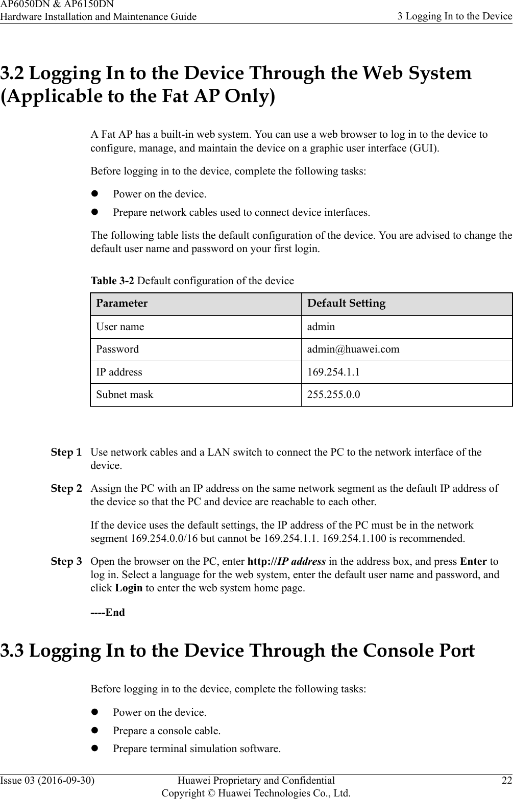 3.2 Logging In to the Device Through the Web System(Applicable to the Fat AP Only)A Fat AP has a built-in web system. You can use a web browser to log in to the device toconfigure, manage, and maintain the device on a graphic user interface (GUI).Before logging in to the device, complete the following tasks:lPower on the device.lPrepare network cables used to connect device interfaces.The following table lists the default configuration of the device. You are advised to change thedefault user name and password on your first login.Table 3-2 Default configuration of the deviceParameter Default SettingUser name adminPassword admin@huawei.comIP address 169.254.1.1Subnet mask 255.255.0.0 Step 1 Use network cables and a LAN switch to connect the PC to the network interface of thedevice.Step 2 Assign the PC with an IP address on the same network segment as the default IP address ofthe device so that the PC and device are reachable to each other.If the device uses the default settings, the IP address of the PC must be in the networksegment 169.254.0.0/16 but cannot be 169.254.1.1. 169.254.1.100 is recommended.Step 3 Open the browser on the PC, enter http://IP address in the address box, and press Enter tolog in. Select a language for the web system, enter the default user name and password, andclick Login to enter the web system home page.----End3.3 Logging In to the Device Through the Console PortBefore logging in to the device, complete the following tasks:lPower on the device.lPrepare a console cable.lPrepare terminal simulation software.AP6050DN &amp; AP6150DNHardware Installation and Maintenance Guide 3 Logging In to the DeviceIssue 03 (2016-09-30) Huawei Proprietary and ConfidentialCopyright © Huawei Technologies Co., Ltd.22