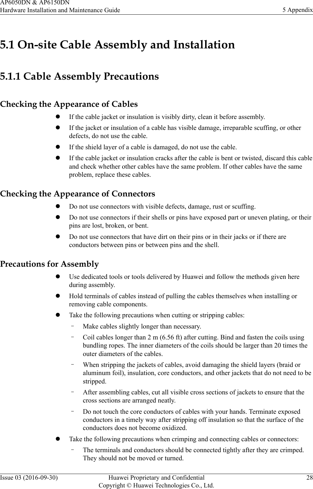 5.1 On-site Cable Assembly and Installation5.1.1 Cable Assembly PrecautionsChecking the Appearance of CableslIf the cable jacket or insulation is visibly dirty, clean it before assembly.lIf the jacket or insulation of a cable has visible damage, irreparable scuffing, or otherdefects, do not use the cable.lIf the shield layer of a cable is damaged, do not use the cable.lIf the cable jacket or insulation cracks after the cable is bent or twisted, discard this cableand check whether other cables have the same problem. If other cables have the sameproblem, replace these cables.Checking the Appearance of ConnectorslDo not use connectors with visible defects, damage, rust or scuffing.lDo not use connectors if their shells or pins have exposed part or uneven plating, or theirpins are lost, broken, or bent.lDo not use connectors that have dirt on their pins or in their jacks or if there areconductors between pins or between pins and the shell.Precautions for AssemblylUse dedicated tools or tools delivered by Huawei and follow the methods given hereduring assembly.lHold terminals of cables instead of pulling the cables themselves when installing orremoving cable components.lTake the following precautions when cutting or stripping cables:–Make cables slightly longer than necessary.–Coil cables longer than 2 m (6.56 ft) after cutting. Bind and fasten the coils usingbundling ropes. The inner diameters of the coils should be larger than 20 times theouter diameters of the cables.–When stripping the jackets of cables, avoid damaging the shield layers (braid oraluminum foil), insulation, core conductors, and other jackets that do not need to bestripped.–After assembling cables, cut all visible cross sections of jackets to ensure that thecross sections are arranged neatly.–Do not touch the core conductors of cables with your hands. Terminate exposedconductors in a timely way after stripping off insulation so that the surface of theconductors does not become oxidized.lTake the following precautions when crimping and connecting cables or connectors:–The terminals and conductors should be connected tightly after they are crimped.They should not be moved or turned.AP6050DN &amp; AP6150DNHardware Installation and Maintenance Guide 5 AppendixIssue 03 (2016-09-30) Huawei Proprietary and ConfidentialCopyright © Huawei Technologies Co., Ltd.28
