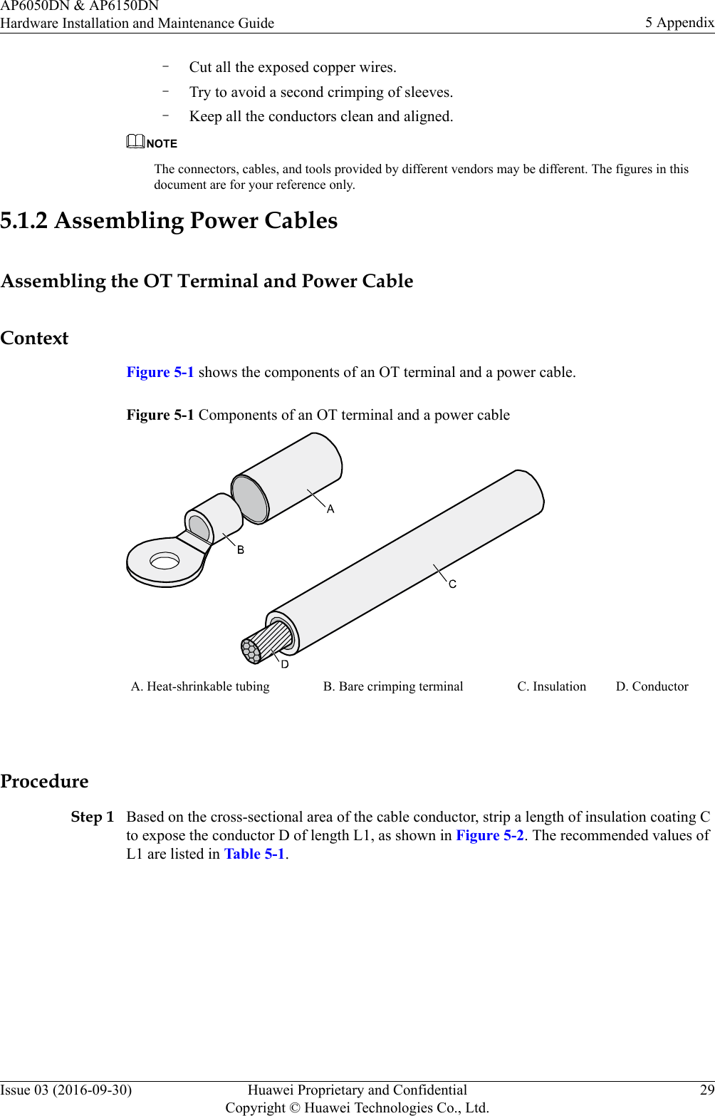 –Cut all the exposed copper wires.–Try to avoid a second crimping of sleeves.–Keep all the conductors clean and aligned.NOTEThe connectors, cables, and tools provided by different vendors may be different. The figures in thisdocument are for your reference only.5.1.2 Assembling Power CablesAssembling the OT Terminal and Power CableContextFigure 5-1 shows the components of an OT terminal and a power cable.Figure 5-1 Components of an OT terminal and a power cableA. Heat-shrinkable tubing B. Bare crimping terminal C. Insulation D. Conductor ProcedureStep 1 Based on the cross-sectional area of the cable conductor, strip a length of insulation coating Cto expose the conductor D of length L1, as shown in Figure 5-2. The recommended values ofL1 are listed in Table 5-1.AP6050DN &amp; AP6150DNHardware Installation and Maintenance Guide 5 AppendixIssue 03 (2016-09-30) Huawei Proprietary and ConfidentialCopyright © Huawei Technologies Co., Ltd.29