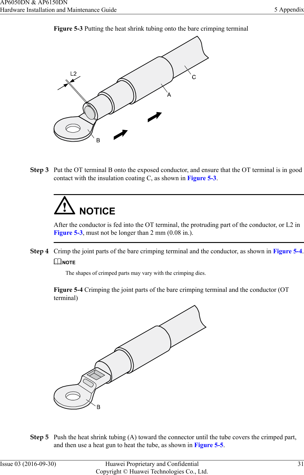 Figure 5-3 Putting the heat shrink tubing onto the bare crimping terminal Step 3 Put the OT terminal B onto the exposed conductor, and ensure that the OT terminal is in goodcontact with the insulation coating C, as shown in Figure 5-3.NOTICEAfter the conductor is fed into the OT terminal, the protruding part of the conductor, or L2 inFigure 5-3, must not be longer than 2 mm (0.08 in.).Step 4 Crimp the joint parts of the bare crimping terminal and the conductor, as shown in Figure 5-4.NOTEThe shapes of crimped parts may vary with the crimping dies.Figure 5-4 Crimping the joint parts of the bare crimping terminal and the conductor (OTterminal) Step 5 Push the heat shrink tubing (A) toward the connector until the tube covers the crimped part,and then use a heat gun to heat the tube, as shown in Figure 5-5.AP6050DN &amp; AP6150DNHardware Installation and Maintenance Guide 5 AppendixIssue 03 (2016-09-30) Huawei Proprietary and ConfidentialCopyright © Huawei Technologies Co., Ltd.31