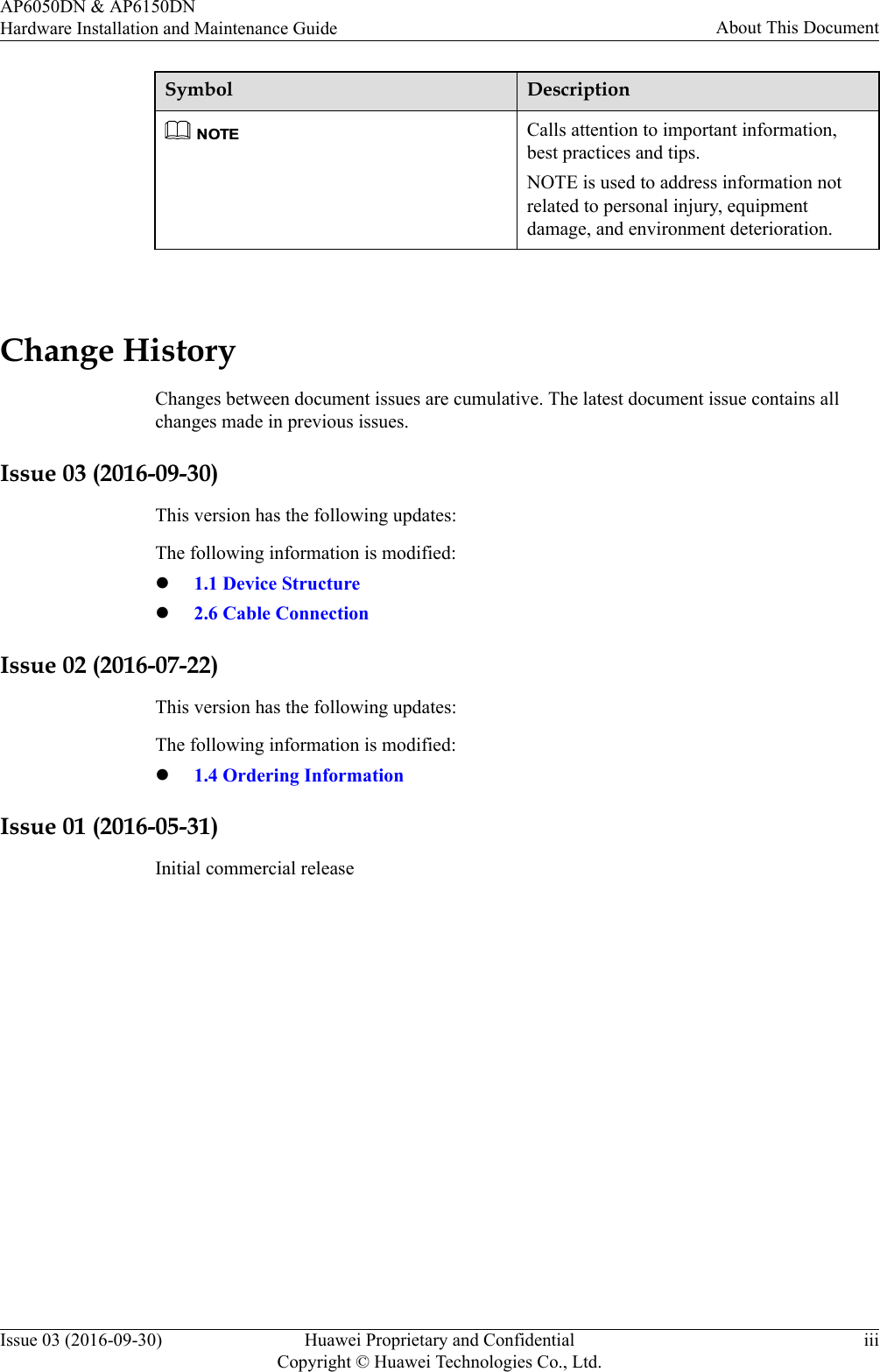 Symbol DescriptionNOTECalls attention to important information,best practices and tips.NOTE is used to address information notrelated to personal injury, equipmentdamage, and environment deterioration. Change HistoryChanges between document issues are cumulative. The latest document issue contains allchanges made in previous issues.Issue 03 (2016-09-30)This version has the following updates:The following information is modified:l1.1 Device Structurel2.6 Cable ConnectionIssue 02 (2016-07-22)This version has the following updates:The following information is modified:l1.4 Ordering InformationIssue 01 (2016-05-31)Initial commercial releaseAP6050DN &amp; AP6150DNHardware Installation and Maintenance Guide About This DocumentIssue 03 (2016-09-30) Huawei Proprietary and ConfidentialCopyright © Huawei Technologies Co., Ltd.iii