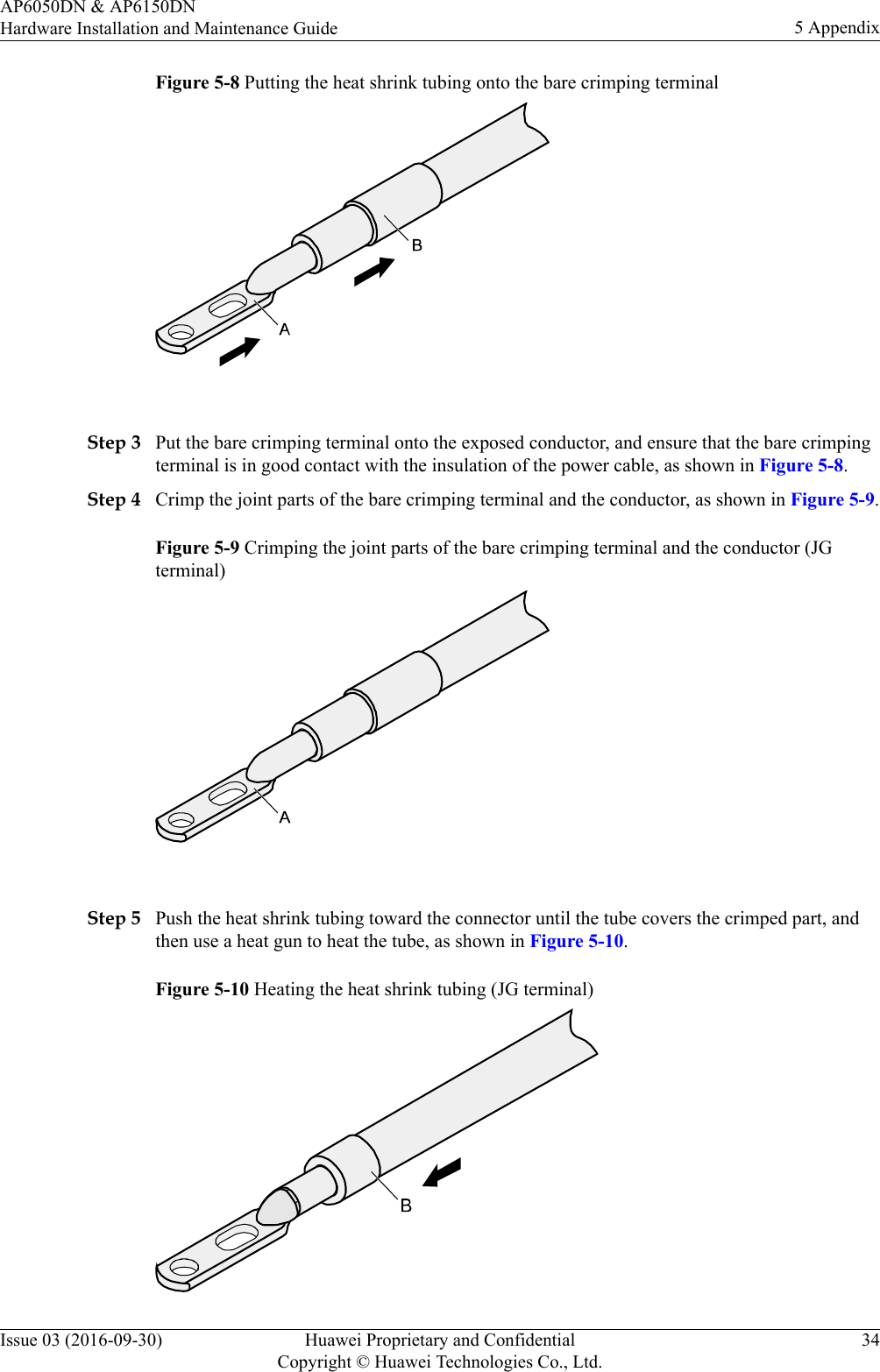 Figure 5-8 Putting the heat shrink tubing onto the bare crimping terminal Step 3 Put the bare crimping terminal onto the exposed conductor, and ensure that the bare crimpingterminal is in good contact with the insulation of the power cable, as shown in Figure 5-8.Step 4 Crimp the joint parts of the bare crimping terminal and the conductor, as shown in Figure 5-9.Figure 5-9 Crimping the joint parts of the bare crimping terminal and the conductor (JGterminal) Step 5 Push the heat shrink tubing toward the connector until the tube covers the crimped part, andthen use a heat gun to heat the tube, as shown in Figure 5-10.Figure 5-10 Heating the heat shrink tubing (JG terminal)AP6050DN &amp; AP6150DNHardware Installation and Maintenance Guide 5 AppendixIssue 03 (2016-09-30) Huawei Proprietary and ConfidentialCopyright © Huawei Technologies Co., Ltd.34