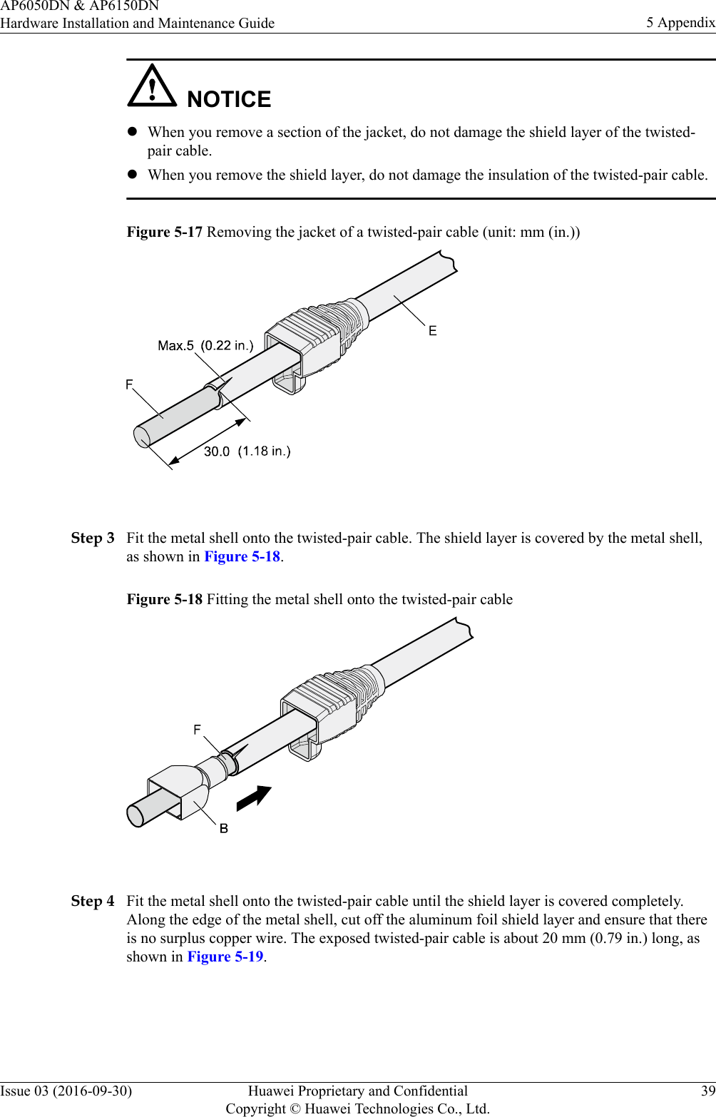 NOTICElWhen you remove a section of the jacket, do not damage the shield layer of the twisted-pair cable.lWhen you remove the shield layer, do not damage the insulation of the twisted-pair cable.Figure 5-17 Removing the jacket of a twisted-pair cable (unit: mm (in.)) Step 3 Fit the metal shell onto the twisted-pair cable. The shield layer is covered by the metal shell,as shown in Figure 5-18.Figure 5-18 Fitting the metal shell onto the twisted-pair cable Step 4 Fit the metal shell onto the twisted-pair cable until the shield layer is covered completely.Along the edge of the metal shell, cut off the aluminum foil shield layer and ensure that thereis no surplus copper wire. The exposed twisted-pair cable is about 20 mm (0.79 in.) long, asshown in Figure 5-19.AP6050DN &amp; AP6150DNHardware Installation and Maintenance Guide 5 AppendixIssue 03 (2016-09-30) Huawei Proprietary and ConfidentialCopyright © Huawei Technologies Co., Ltd.39