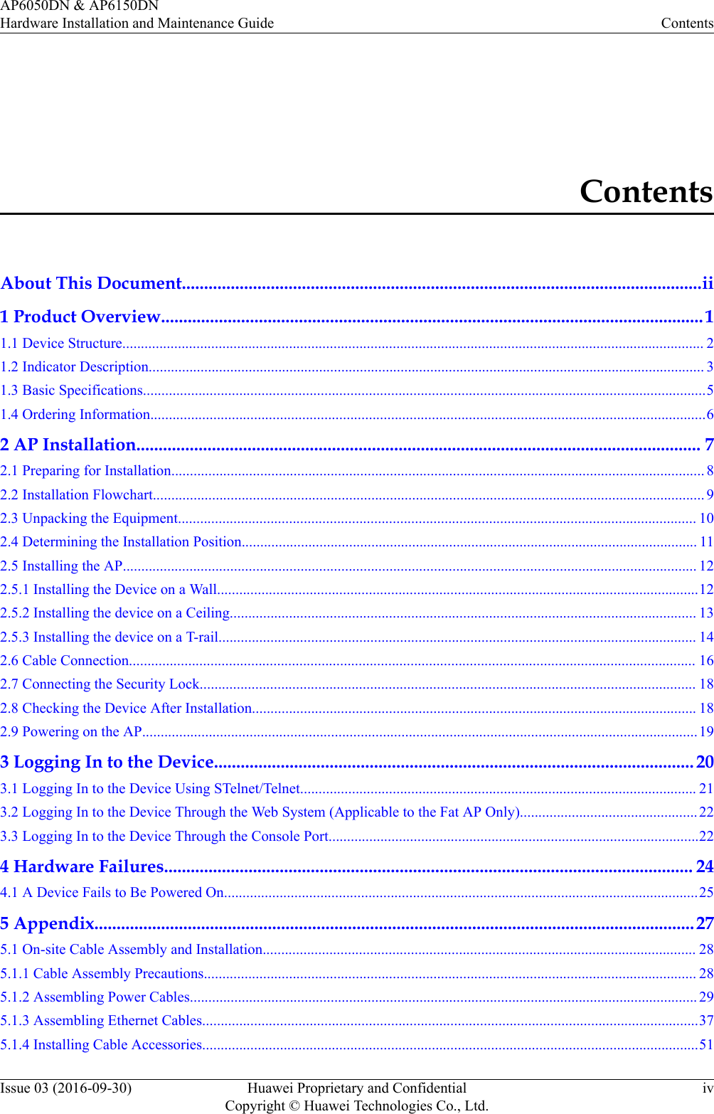 ContentsAbout This Document.....................................................................................................................ii1 Product Overview..........................................................................................................................11.1 Device Structure............................................................................................................................................................. 21.2 Indicator Description...................................................................................................................................................... 31.3 Basic Specifications........................................................................................................................................................51.4 Ordering Information......................................................................................................................................................62 AP Installation............................................................................................................................... 72.1 Preparing for Installation................................................................................................................................................ 82.2 Installation Flowchart..................................................................................................................................................... 92.3 Unpacking the Equipment............................................................................................................................................ 102.4 Determining the Installation Position........................................................................................................................... 112.5 Installing the AP........................................................................................................................................................... 122.5.1 Installing the Device on a Wall..................................................................................................................................122.5.2 Installing the device on a Ceiling.............................................................................................................................. 132.5.3 Installing the device on a T-rail................................................................................................................................. 142.6 Cable Connection......................................................................................................................................................... 162.7 Connecting the Security Lock...................................................................................................................................... 182.8 Checking the Device After Installation........................................................................................................................ 182.9 Powering on the AP......................................................................................................................................................193 Logging In to the Device............................................................................................................ 203.1 Logging In to the Device Using STelnet/Telnet........................................................................................................... 213.2 Logging In to the Device Through the Web System (Applicable to the Fat AP Only)................................................223.3 Logging In to the Device Through the Console Port....................................................................................................224 Hardware Failures....................................................................................................................... 244.1 A Device Fails to Be Powered On................................................................................................................................255 Appendix.......................................................................................................................................275.1 On-site Cable Assembly and Installation..................................................................................................................... 285.1.1 Cable Assembly Precautions..................................................................................................................................... 285.1.2 Assembling Power Cables......................................................................................................................................... 295.1.3 Assembling Ethernet Cables......................................................................................................................................375.1.4 Installing Cable Accessories......................................................................................................................................51AP6050DN &amp; AP6150DNHardware Installation and Maintenance Guide ContentsIssue 03 (2016-09-30) Huawei Proprietary and ConfidentialCopyright © Huawei Technologies Co., Ltd.iv