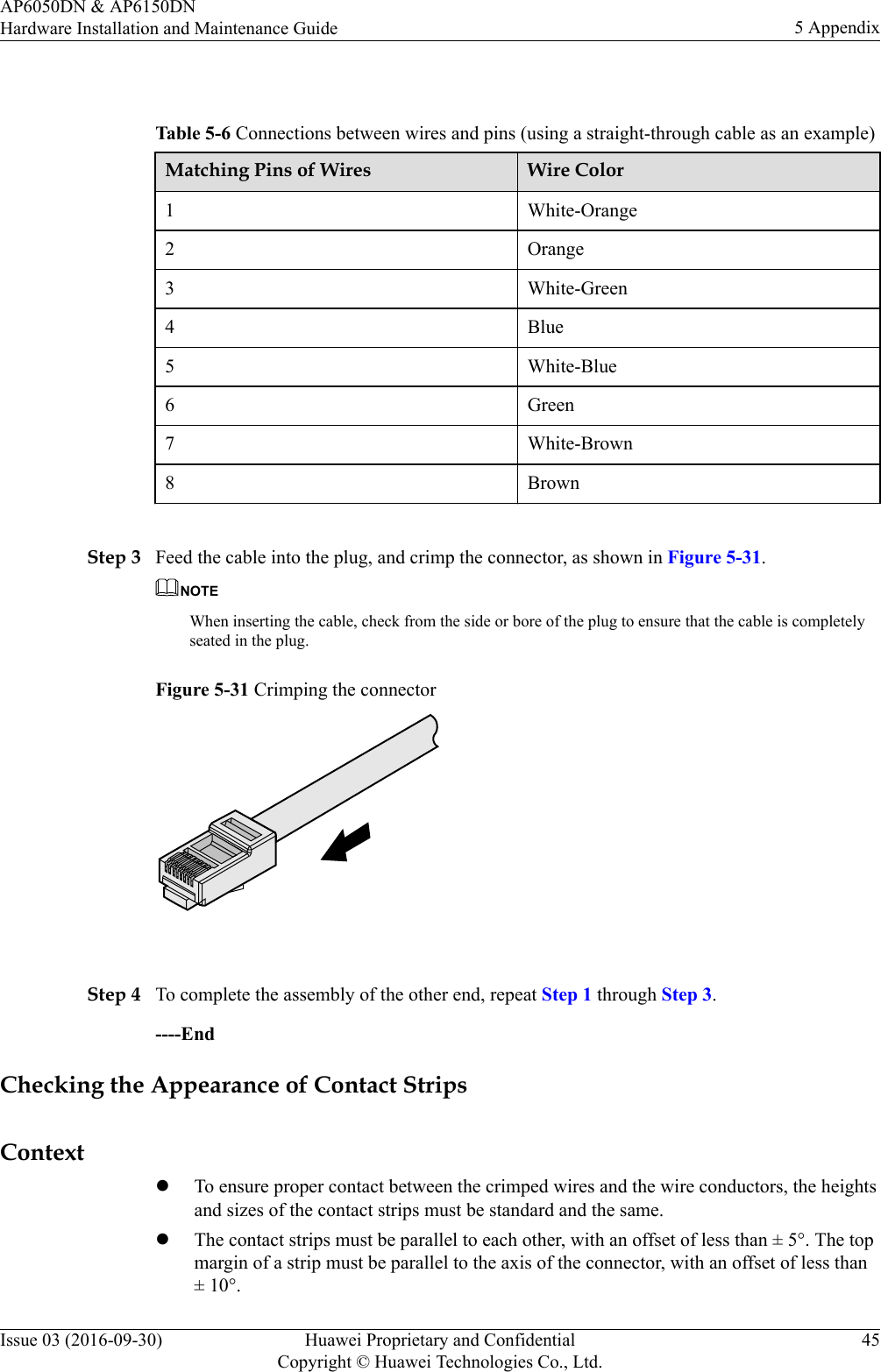  Table 5-6 Connections between wires and pins (using a straight-through cable as an example)Matching Pins of Wires Wire Color1 White-Orange2 Orange3 White-Green4 Blue5 White-Blue6 Green7 White-Brown8 Brown Step 3 Feed the cable into the plug, and crimp the connector, as shown in Figure 5-31.NOTEWhen inserting the cable, check from the side or bore of the plug to ensure that the cable is completelyseated in the plug.Figure 5-31 Crimping the connector Step 4 To complete the assembly of the other end, repeat Step 1 through Step 3.----EndChecking the Appearance of Contact StripsContextlTo ensure proper contact between the crimped wires and the wire conductors, the heightsand sizes of the contact strips must be standard and the same.lThe contact strips must be parallel to each other, with an offset of less than ± 5°. The topmargin of a strip must be parallel to the axis of the connector, with an offset of less than± 10°.AP6050DN &amp; AP6150DNHardware Installation and Maintenance Guide 5 AppendixIssue 03 (2016-09-30) Huawei Proprietary and ConfidentialCopyright © Huawei Technologies Co., Ltd.45