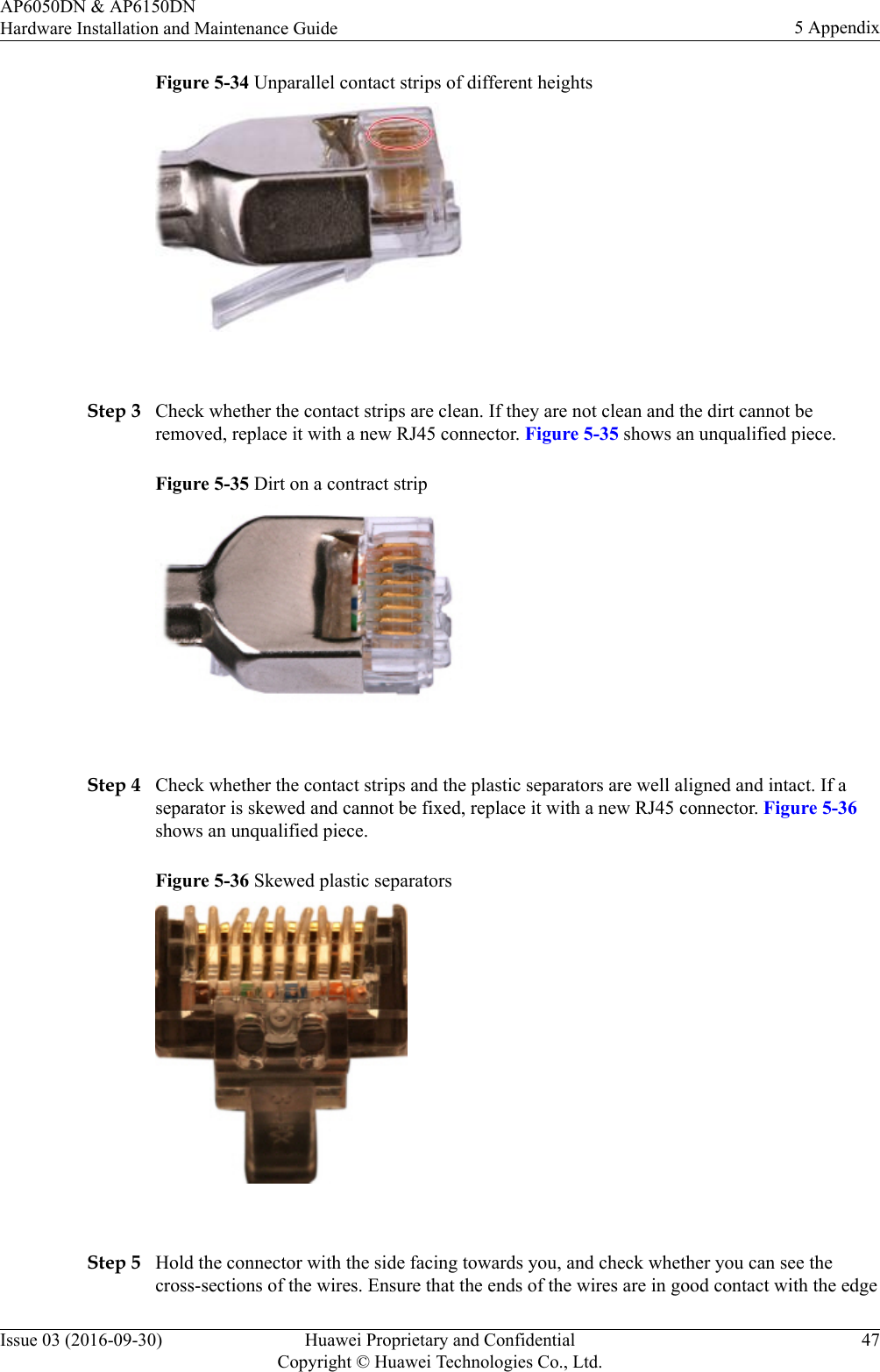 Figure 5-34 Unparallel contact strips of different heights Step 3 Check whether the contact strips are clean. If they are not clean and the dirt cannot beremoved, replace it with a new RJ45 connector. Figure 5-35 shows an unqualified piece.Figure 5-35 Dirt on a contract strip Step 4 Check whether the contact strips and the plastic separators are well aligned and intact. If aseparator is skewed and cannot be fixed, replace it with a new RJ45 connector. Figure 5-36shows an unqualified piece.Figure 5-36 Skewed plastic separators Step 5 Hold the connector with the side facing towards you, and check whether you can see thecross-sections of the wires. Ensure that the ends of the wires are in good contact with the edgeAP6050DN &amp; AP6150DNHardware Installation and Maintenance Guide 5 AppendixIssue 03 (2016-09-30) Huawei Proprietary and ConfidentialCopyright © Huawei Technologies Co., Ltd.47