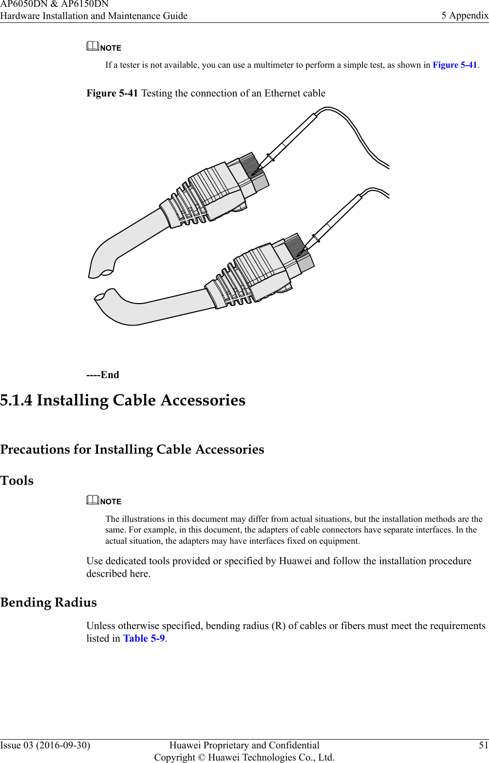 NOTEIf a tester is not available, you can use a multimeter to perform a simple test, as shown in Figure 5-41.Figure 5-41 Testing the connection of an Ethernet cable ----End5.1.4 Installing Cable AccessoriesPrecautions for Installing Cable AccessoriesToolsNOTEThe illustrations in this document may differ from actual situations, but the installation methods are thesame. For example, in this document, the adapters of cable connectors have separate interfaces. In theactual situation, the adapters may have interfaces fixed on equipment.Use dedicated tools provided or specified by Huawei and follow the installation proceduredescribed here.Bending RadiusUnless otherwise specified, bending radius (R) of cables or fibers must meet the requirementslisted in Table 5-9.AP6050DN &amp; AP6150DNHardware Installation and Maintenance Guide 5 AppendixIssue 03 (2016-09-30) Huawei Proprietary and ConfidentialCopyright © Huawei Technologies Co., Ltd.51