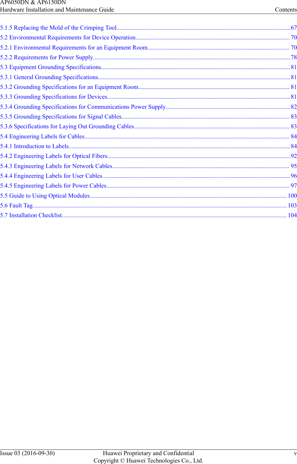 5.1.5 Replacing the Mold of the Crimping Tool.................................................................................................................675.2 Environmental Requirements for Device Operation.................................................................................................... 705.2.1 Environmental Requirements for an Equipment Room............................................................................................ 705.2.2 Requirements for Power Supply................................................................................................................................785.3 Equipment Grounding Specifications...........................................................................................................................815.3.1 General Grounding Specifications.............................................................................................................................815.3.2 Grounding Specifications for an Equipment Room.................................................................................................. 815.3.3 Grounding Specifications for Devices.......................................................................................................................815.3.4 Grounding Specifications for Communications Power Supply.................................................................................825.3.5 Grounding Specifications for Signal Cables............................................................................................................. 835.3.6 Specifications for Laying Out Grounding Cables..................................................................................................... 835.4 Engineering Labels for Cables..................................................................................................................................... 845.4.1 Introduction to Labels................................................................................................................................................845.4.2 Engineering Labels for Optical Fibers.......................................................................................................................925.4.3 Engineering Labels for Network Cables................................................................................................................... 955.4.4 Engineering Labels for User Cables..........................................................................................................................965.4.5 Engineering Labels for Power Cables....................................................................................................................... 975.5 Guide to Using Optical Modules................................................................................................................................ 1005.6 Fault Tag..................................................................................................................................................................... 1035.7 Installation Checklist.................................................................................................................................................. 104AP6050DN &amp; AP6150DNHardware Installation and Maintenance Guide ContentsIssue 03 (2016-09-30) Huawei Proprietary and ConfidentialCopyright © Huawei Technologies Co., Ltd.v