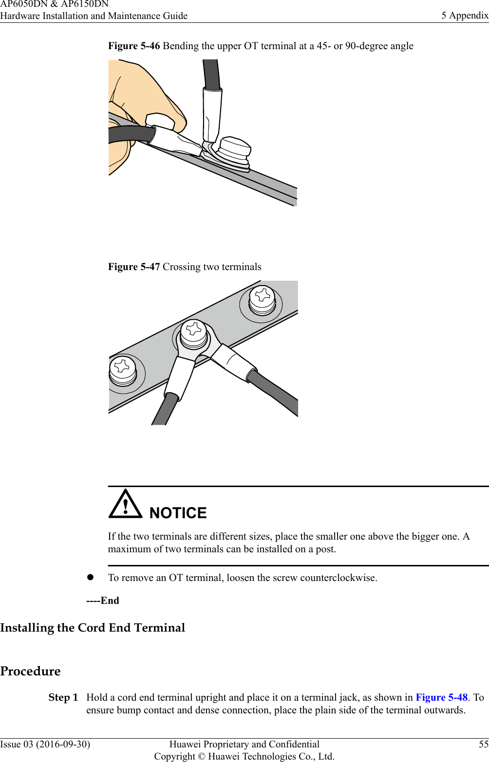 Figure 5-46 Bending the upper OT terminal at a 45- or 90-degree angle Figure 5-47 Crossing two terminals NOTICEIf the two terminals are different sizes, place the smaller one above the bigger one. Amaximum of two terminals can be installed on a post.lTo remove an OT terminal, loosen the screw counterclockwise.----EndInstalling the Cord End TerminalProcedureStep 1 Hold a cord end terminal upright and place it on a terminal jack, as shown in Figure 5-48. Toensure bump contact and dense connection, place the plain side of the terminal outwards.AP6050DN &amp; AP6150DNHardware Installation and Maintenance Guide 5 AppendixIssue 03 (2016-09-30) Huawei Proprietary and ConfidentialCopyright © Huawei Technologies Co., Ltd.55