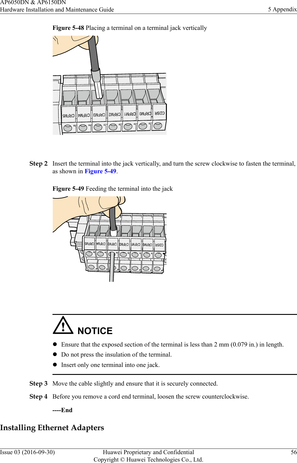 Figure 5-48 Placing a terminal on a terminal jack vertically Step 2 Insert the terminal into the jack vertically, and turn the screw clockwise to fasten the terminal,as shown in Figure 5-49.Figure 5-49 Feeding the terminal into the jack NOTICElEnsure that the exposed section of the terminal is less than 2 mm (0.079 in.) in length.lDo not press the insulation of the terminal.lInsert only one terminal into one jack.Step 3 Move the cable slightly and ensure that it is securely connected.Step 4 Before you remove a cord end terminal, loosen the screw counterclockwise.----EndInstalling Ethernet AdaptersAP6050DN &amp; AP6150DNHardware Installation and Maintenance Guide 5 AppendixIssue 03 (2016-09-30) Huawei Proprietary and ConfidentialCopyright © Huawei Technologies Co., Ltd.56