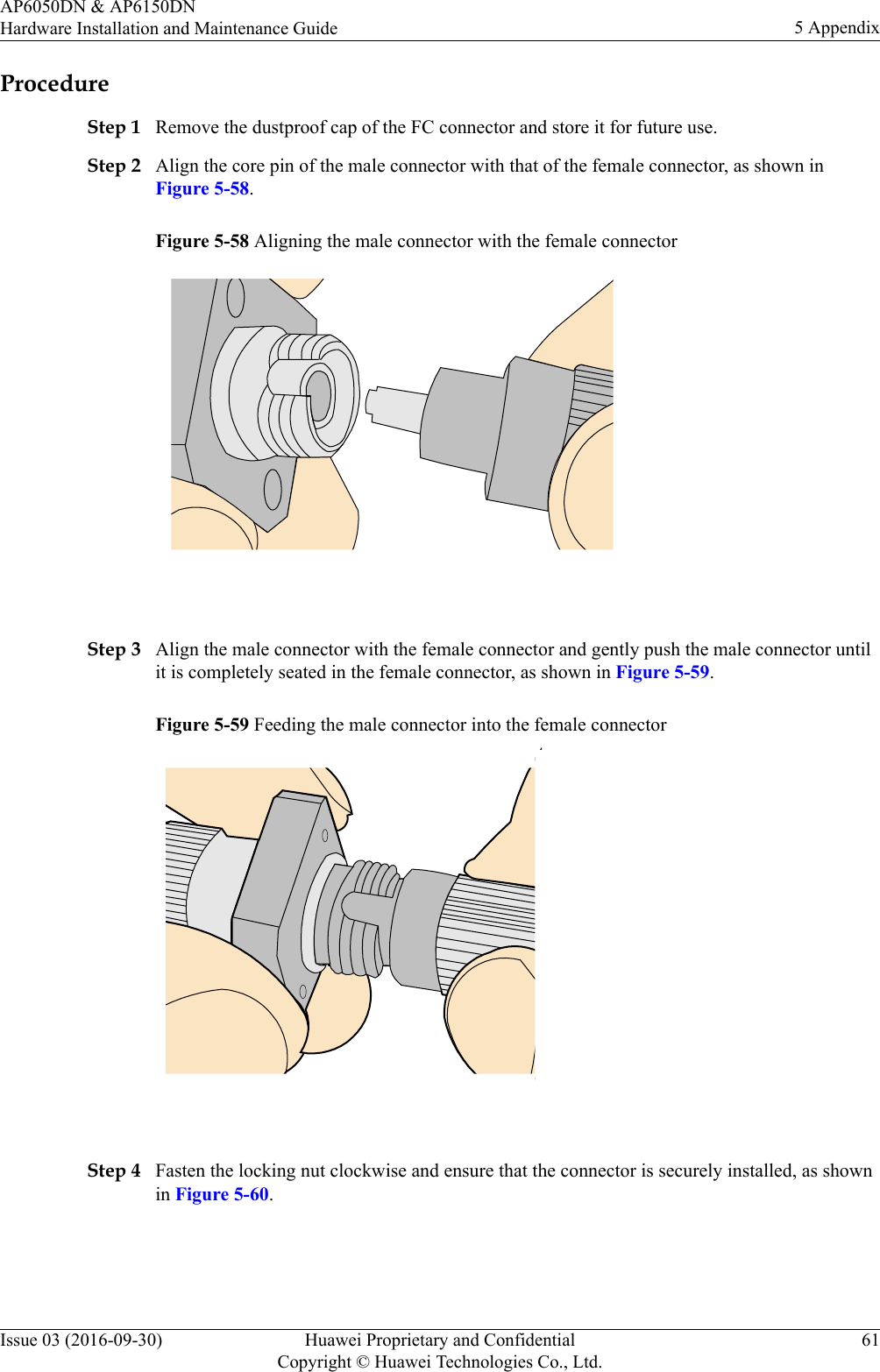 ProcedureStep 1 Remove the dustproof cap of the FC connector and store it for future use.Step 2 Align the core pin of the male connector with that of the female connector, as shown inFigure 5-58.Figure 5-58 Aligning the male connector with the female connector Step 3 Align the male connector with the female connector and gently push the male connector untilit is completely seated in the female connector, as shown in Figure 5-59.Figure 5-59 Feeding the male connector into the female connector Step 4 Fasten the locking nut clockwise and ensure that the connector is securely installed, as shownin Figure 5-60.AP6050DN &amp; AP6150DNHardware Installation and Maintenance Guide 5 AppendixIssue 03 (2016-09-30) Huawei Proprietary and ConfidentialCopyright © Huawei Technologies Co., Ltd.61