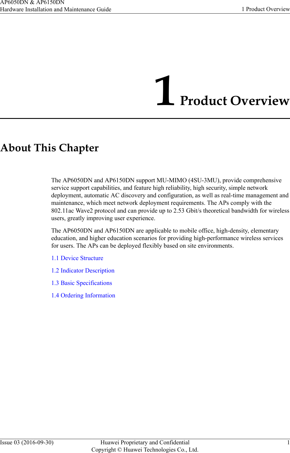 1 Product OverviewAbout This ChapterThe AP6050DN and AP6150DN support MU-MIMO (4SU-3MU), provide comprehensiveservice support capabilities, and feature high reliability, high security, simple networkdeployment, automatic AC discovery and configuration, as well as real-time management andmaintenance, which meet network deployment requirements. The APs comply with the802.11ac Wave2 protocol and can provide up to 2.53 Gbit/s theoretical bandwidth for wirelessusers, greatly improving user experience.The AP6050DN and AP6150DN are applicable to mobile office, high-density, elementaryeducation, and higher education scenarios for providing high-performance wireless servicesfor users. The APs can be deployed flexibly based on site environments.1.1 Device Structure1.2 Indicator Description1.3 Basic Specifications1.4 Ordering InformationAP6050DN &amp; AP6150DNHardware Installation and Maintenance Guide 1 Product OverviewIssue 03 (2016-09-30) Huawei Proprietary and ConfidentialCopyright © Huawei Technologies Co., Ltd.1