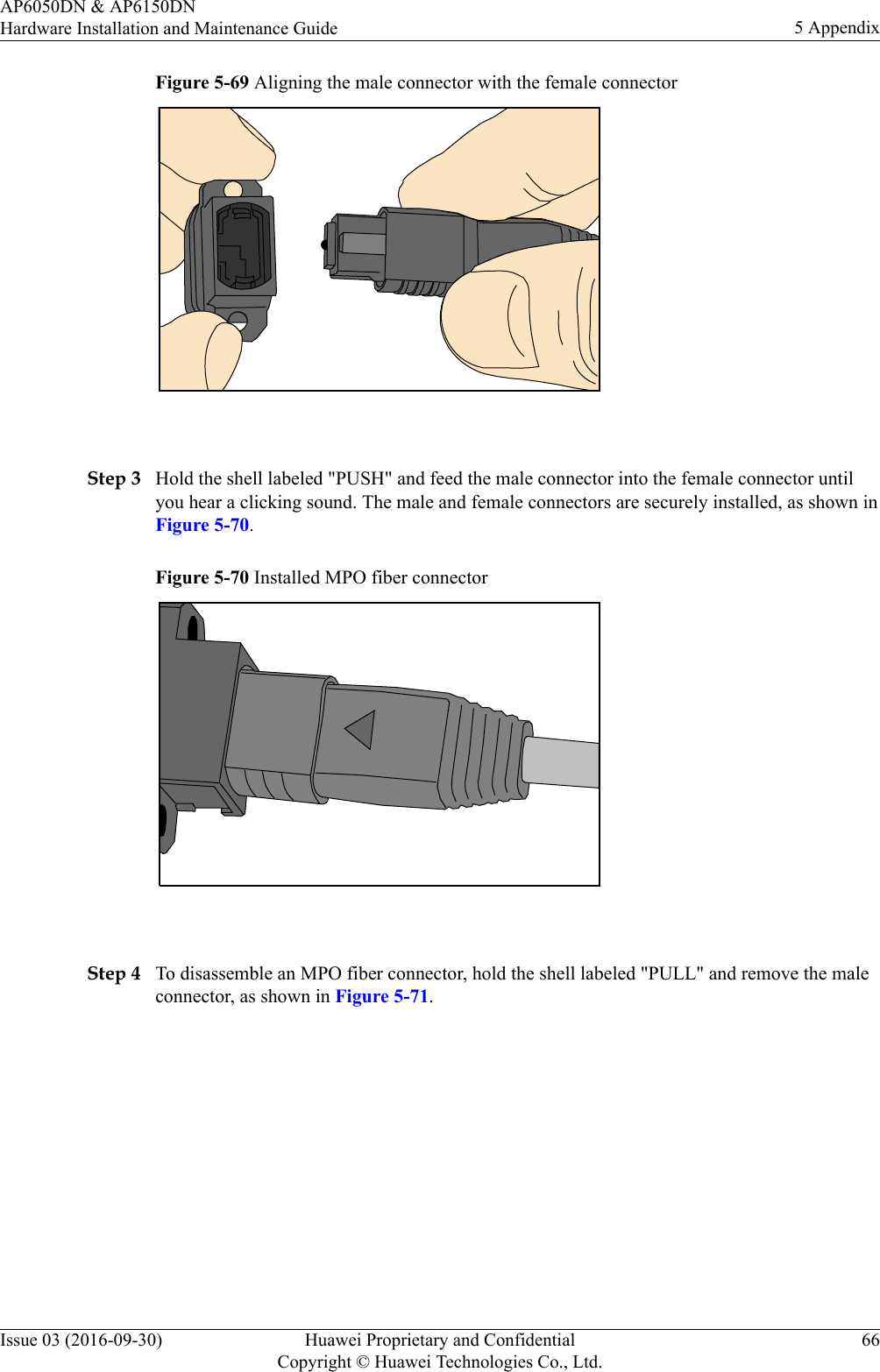 Figure 5-69 Aligning the male connector with the female connector Step 3 Hold the shell labeled &quot;PUSH&quot; and feed the male connector into the female connector untilyou hear a clicking sound. The male and female connectors are securely installed, as shown inFigure 5-70.Figure 5-70 Installed MPO fiber connector Step 4 To disassemble an MPO fiber connector, hold the shell labeled &quot;PULL&quot; and remove the maleconnector, as shown in Figure 5-71.AP6050DN &amp; AP6150DNHardware Installation and Maintenance Guide 5 AppendixIssue 03 (2016-09-30) Huawei Proprietary and ConfidentialCopyright © Huawei Technologies Co., Ltd.66