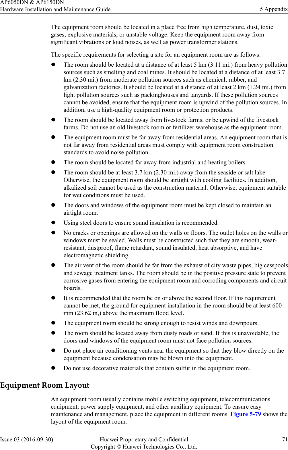The equipment room should be located in a place free from high temperature, dust, toxicgases, explosive materials, or unstable voltage. Keep the equipment room away fromsignificant vibrations or loud noises, as well as power transformer stations.The specific requirements for selecting a site for an equipment room are as follows:lThe room should be located at a distance of at least 5 km (3.11 mi.) from heavy pollutionsources such as smelting and coal mines. It should be located at a distance of at least 3.7km (2.30 mi.) from moderate pollution sources such as chemical, rubber, andgalvanization factories. It should be located at a distance of at least 2 km (1.24 mi.) fromlight pollution sources such as packinghouses and tanyards. If these pollution sourcescannot be avoided, ensure that the equipment room is upwind of the pollution sources. Inaddition, use a high-quality equipment room or protection products.lThe room should be located away from livestock farms, or be upwind of the livestockfarms. Do not use an old livestock room or fertilizer warehouse as the equipment room.lThe equipment room must be far away from residential areas. An equipment room that isnot far away from residential areas must comply with equipment room constructionstandards to avoid noise pollution.lThe room should be located far away from industrial and heating boilers.lThe room should be at least 3.7 km (2.30 mi.) away from the seaside or salt lake.Otherwise, the equipment room should be airtight with cooling facilities. In addition,alkalized soil cannot be used as the construction material. Otherwise, equipment suitablefor wet conditions must be used.lThe doors and windows of the equipment room must be kept closed to maintain anairtight room.lUsing steel doors to ensure sound insulation is recommended.lNo cracks or openings are allowed on the walls or floors. The outlet holes on the walls orwindows must be sealed. Walls must be constructed such that they are smooth, wear-resistant, dustproof, flame retardant, sound insulated, heat absorptive, and haveelectromagnetic shielding.lThe air vent of the room should be far from the exhaust of city waste pipes, big cesspoolsand sewage treatment tanks. The room should be in the positive pressure state to preventcorrosive gases from entering the equipment room and corroding components and circuitboards.lIt is recommended that the room be on or above the second floor. If this requirementcannot be met, the ground for equipment installation in the room should be at least 600mm (23.62 in,) above the maximum flood level.lThe equipment room should be strong enough to resist winds and downpours.lThe room should be located away from dusty roads or sand. If this is unavoidable, thedoors and windows of the equipment room must not face pollution sources.lDo not place air conditioning vents near the equipment so that they blow directly on theequipment because condensation may be blown into the equipment.lDo not use decorative materials that contain sulfur in the equipment room.Equipment Room LayoutAn equipment room usually contains mobile switching equipment, telecommunicationsequipment, power supply equipment, and other auxiliary equipment. To ensure easymaintenance and management, place the equipment in different rooms. Figure 5-79 shows thelayout of the equipment room.AP6050DN &amp; AP6150DNHardware Installation and Maintenance Guide 5 AppendixIssue 03 (2016-09-30) Huawei Proprietary and ConfidentialCopyright © Huawei Technologies Co., Ltd.71