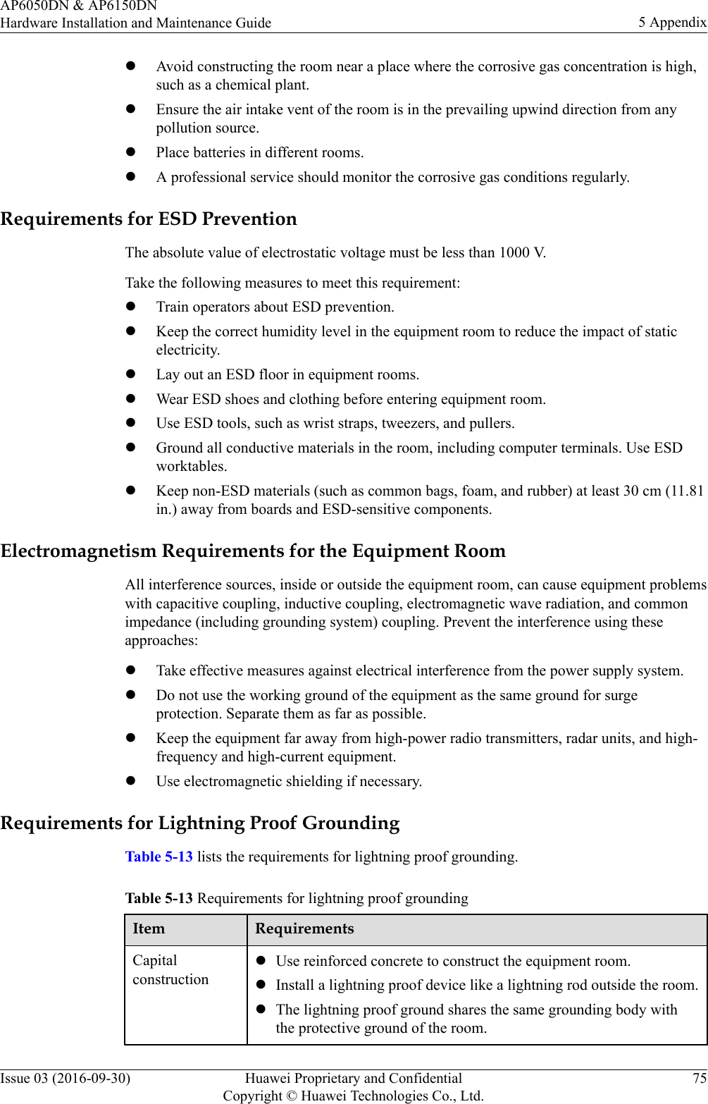 lAvoid constructing the room near a place where the corrosive gas concentration is high,such as a chemical plant.lEnsure the air intake vent of the room is in the prevailing upwind direction from anypollution source.lPlace batteries in different rooms.lA professional service should monitor the corrosive gas conditions regularly.Requirements for ESD PreventionThe absolute value of electrostatic voltage must be less than 1000 V.Take the following measures to meet this requirement:lTrain operators about ESD prevention.lKeep the correct humidity level in the equipment room to reduce the impact of staticelectricity.lLay out an ESD floor in equipment rooms.lWear ESD shoes and clothing before entering equipment room.lUse ESD tools, such as wrist straps, tweezers, and pullers.lGround all conductive materials in the room, including computer terminals. Use ESDworktables.lKeep non-ESD materials (such as common bags, foam, and rubber) at least 30 cm (11.81in.) away from boards and ESD-sensitive components.Electromagnetism Requirements for the Equipment RoomAll interference sources, inside or outside the equipment room, can cause equipment problemswith capacitive coupling, inductive coupling, electromagnetic wave radiation, and commonimpedance (including grounding system) coupling. Prevent the interference using theseapproaches:lTake effective measures against electrical interference from the power supply system.lDo not use the working ground of the equipment as the same ground for surgeprotection. Separate them as far as possible.lKeep the equipment far away from high-power radio transmitters, radar units, and high-frequency and high-current equipment.lUse electromagnetic shielding if necessary.Requirements for Lightning Proof GroundingTable 5-13 lists the requirements for lightning proof grounding.Table 5-13 Requirements for lightning proof groundingItem RequirementsCapitalconstructionlUse reinforced concrete to construct the equipment room.lInstall a lightning proof device like a lightning rod outside the room.lThe lightning proof ground shares the same grounding body withthe protective ground of the room.AP6050DN &amp; AP6150DNHardware Installation and Maintenance Guide 5 AppendixIssue 03 (2016-09-30) Huawei Proprietary and ConfidentialCopyright © Huawei Technologies Co., Ltd.75