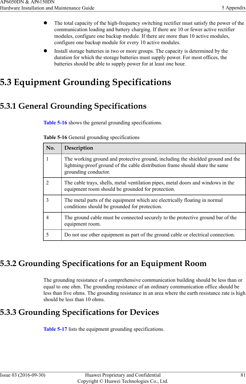 lThe total capacity of the high-frequency switching rectifier must satisfy the power of thecommunication loading and battery charging. If there are 10 or fewer active rectifiermodules, configure one backup module. If there are more than 10 active modules,configure one backup module for every 10 active modules.lInstall storage batteries in two or more groups. The capacity is determined by theduration for which the storage batteries must supply power. For most offices, thebatteries should be able to supply power for at least one hour.5.3 Equipment Grounding Specifications5.3.1 General Grounding SpecificationsTable 5-16 shows the general grounding specifications.Table 5-16 General grounding specificationsNo. Description1 The working ground and protective ground, including the shielded ground and thelightning-proof ground of the cable distribution frame should share the samegrounding conductor.2 The cable trays, shells, metal ventilation pipes, metal doors and windows in theequipment room should be grounded for protection.3 The metal parts of the equipment which are electrically floating in normalconditions should be grounded for protection.4 The ground cable must be connected securely to the protective ground bar of theequipment room.5 Do not use other equipment as part of the ground cable or electrical connection. 5.3.2 Grounding Specifications for an Equipment RoomThe grounding resistance of a comprehensive communication building should be less than orequal to one ohm. The grounding resistance of an ordinary communication office should beless than five ohms. The grounding resistance in an area where the earth resistance rate is highshould be less than 10 ohms.5.3.3 Grounding Specifications for DevicesTable 5-17 lists the equipment grounding specifications.AP6050DN &amp; AP6150DNHardware Installation and Maintenance Guide 5 AppendixIssue 03 (2016-09-30) Huawei Proprietary and ConfidentialCopyright © Huawei Technologies Co., Ltd.81