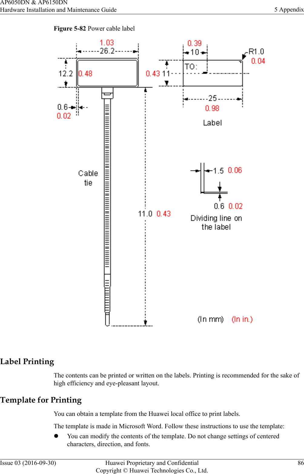 Figure 5-82 Power cable label Label PrintingThe contents can be printed or written on the labels. Printing is recommended for the sake ofhigh efficiency and eye-pleasant layout.Template for PrintingYou can obtain a template from the Huawei local office to print labels.The template is made in Microsoft Word. Follow these instructions to use the template:lYou can modify the contents of the template. Do not change settings of centeredcharacters, direction, and fonts.AP6050DN &amp; AP6150DNHardware Installation and Maintenance Guide 5 AppendixIssue 03 (2016-09-30) Huawei Proprietary and ConfidentialCopyright © Huawei Technologies Co., Ltd.86