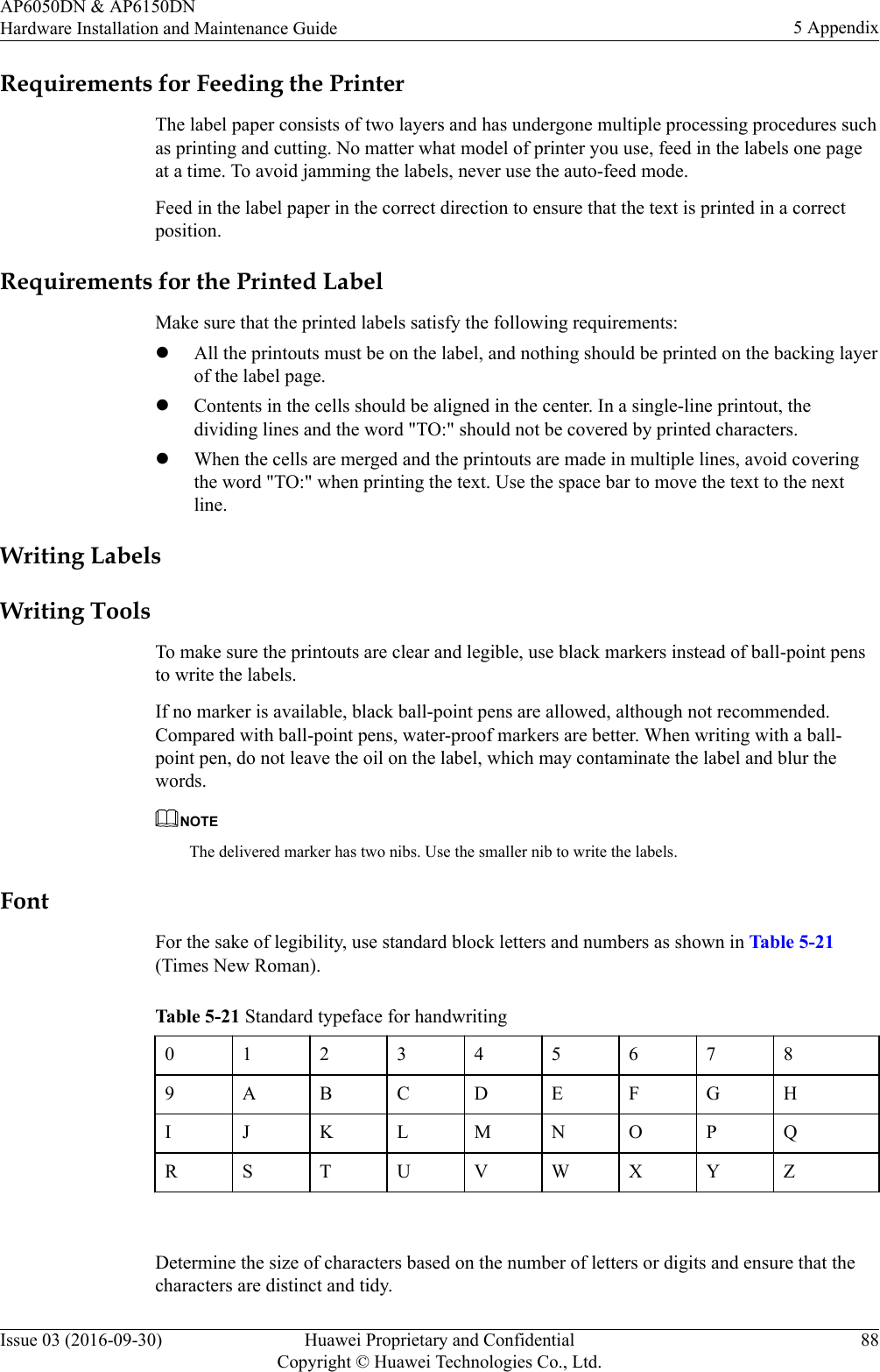 Requirements for Feeding the PrinterThe label paper consists of two layers and has undergone multiple processing procedures suchas printing and cutting. No matter what model of printer you use, feed in the labels one pageat a time. To avoid jamming the labels, never use the auto-feed mode.Feed in the label paper in the correct direction to ensure that the text is printed in a correctposition.Requirements for the Printed LabelMake sure that the printed labels satisfy the following requirements:lAll the printouts must be on the label, and nothing should be printed on the backing layerof the label page.lContents in the cells should be aligned in the center. In a single-line printout, thedividing lines and the word &quot;TO:&quot; should not be covered by printed characters.lWhen the cells are merged and the printouts are made in multiple lines, avoid coveringthe word &quot;TO:&quot; when printing the text. Use the space bar to move the text to the nextline.Writing LabelsWriting ToolsTo make sure the printouts are clear and legible, use black markers instead of ball-point pensto write the labels.If no marker is available, black ball-point pens are allowed, although not recommended.Compared with ball-point pens, water-proof markers are better. When writing with a ball-point pen, do not leave the oil on the label, which may contaminate the label and blur thewords.NOTEThe delivered marker has two nibs. Use the smaller nib to write the labels.FontFor the sake of legibility, use standard block letters and numbers as shown in Table 5-21(Times New Roman).Table 5-21 Standard typeface for handwriting0123456789 A B C D E F G HI J K L M N O P QR S T U V W X Y Z Determine the size of characters based on the number of letters or digits and ensure that thecharacters are distinct and tidy.AP6050DN &amp; AP6150DNHardware Installation and Maintenance Guide 5 AppendixIssue 03 (2016-09-30) Huawei Proprietary and ConfidentialCopyright © Huawei Technologies Co., Ltd.88