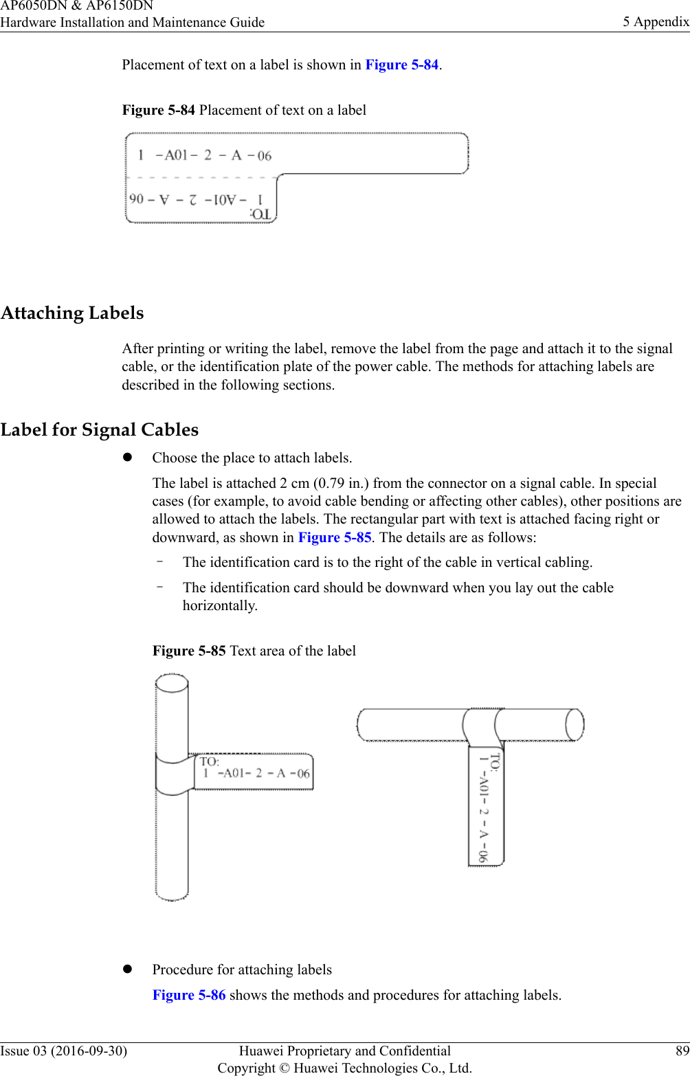 Placement of text on a label is shown in Figure 5-84.Figure 5-84 Placement of text on a label Attaching LabelsAfter printing or writing the label, remove the label from the page and attach it to the signalcable, or the identification plate of the power cable. The methods for attaching labels aredescribed in the following sections.Label for Signal CableslChoose the place to attach labels.The label is attached 2 cm (0.79 in.) from the connector on a signal cable. In specialcases (for example, to avoid cable bending or affecting other cables), other positions areallowed to attach the labels. The rectangular part with text is attached facing right ordownward, as shown in Figure 5-85. The details are as follows:–The identification card is to the right of the cable in vertical cabling.–The identification card should be downward when you lay out the cablehorizontally.Figure 5-85 Text area of the label lProcedure for attaching labelsFigure 5-86 shows the methods and procedures for attaching labels.AP6050DN &amp; AP6150DNHardware Installation and Maintenance Guide 5 AppendixIssue 03 (2016-09-30) Huawei Proprietary and ConfidentialCopyright © Huawei Technologies Co., Ltd.89