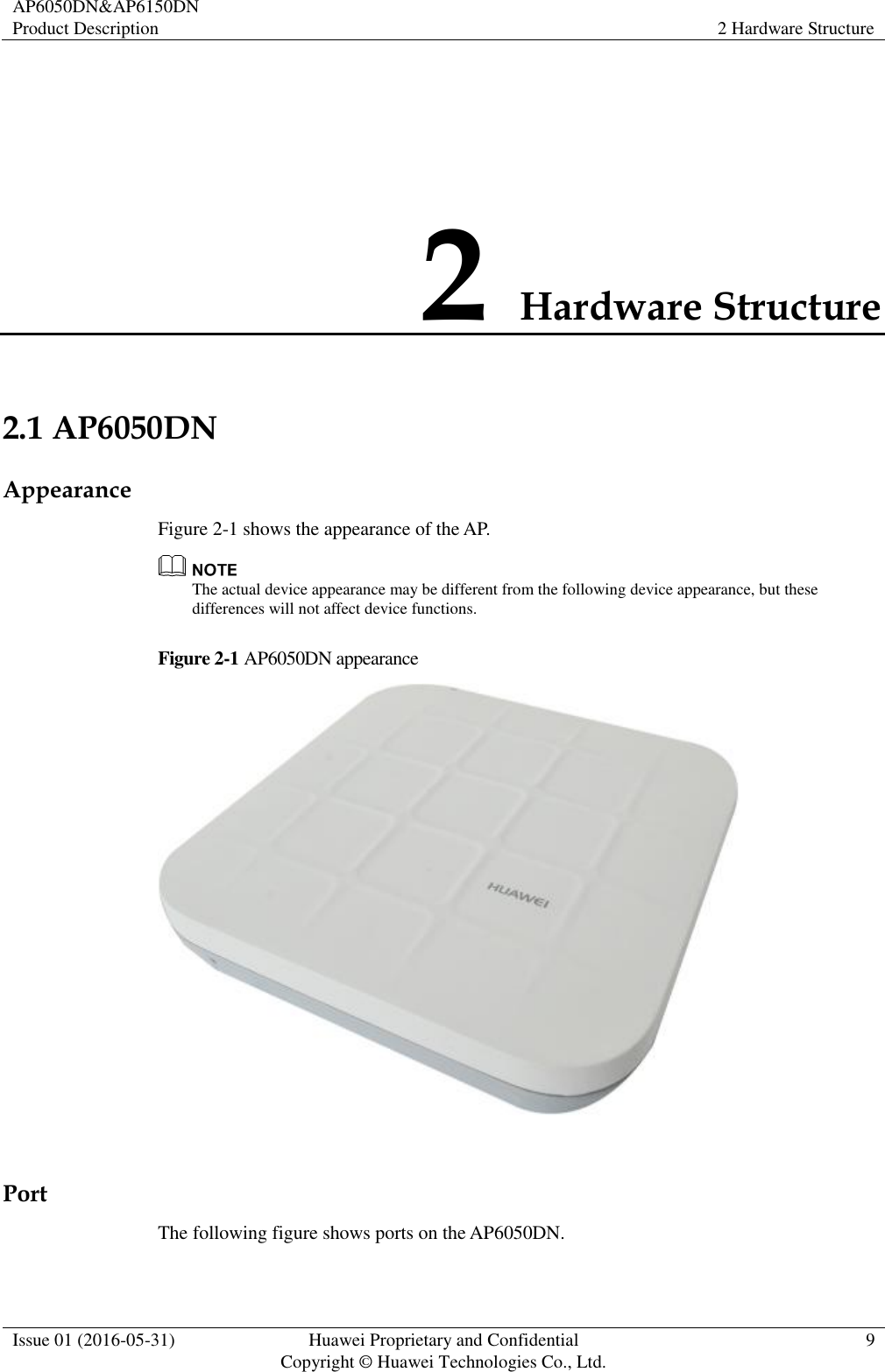 AP6050DN&amp;AP6150DN Product Description 2 Hardware Structure  Issue 01 (2016-05-31) Huawei Proprietary and Confidential                                     Copyright © Huawei Technologies Co., Ltd. 9  2 Hardware Structure 2.1 AP6050DN Appearance Figure 2-1 shows the appearance of the AP.  The actual device appearance may be different from the following device appearance, but these differences will not affect device functions. Figure 2-1 AP6050DN appearance   Port The following figure shows ports on the AP6050DN. 