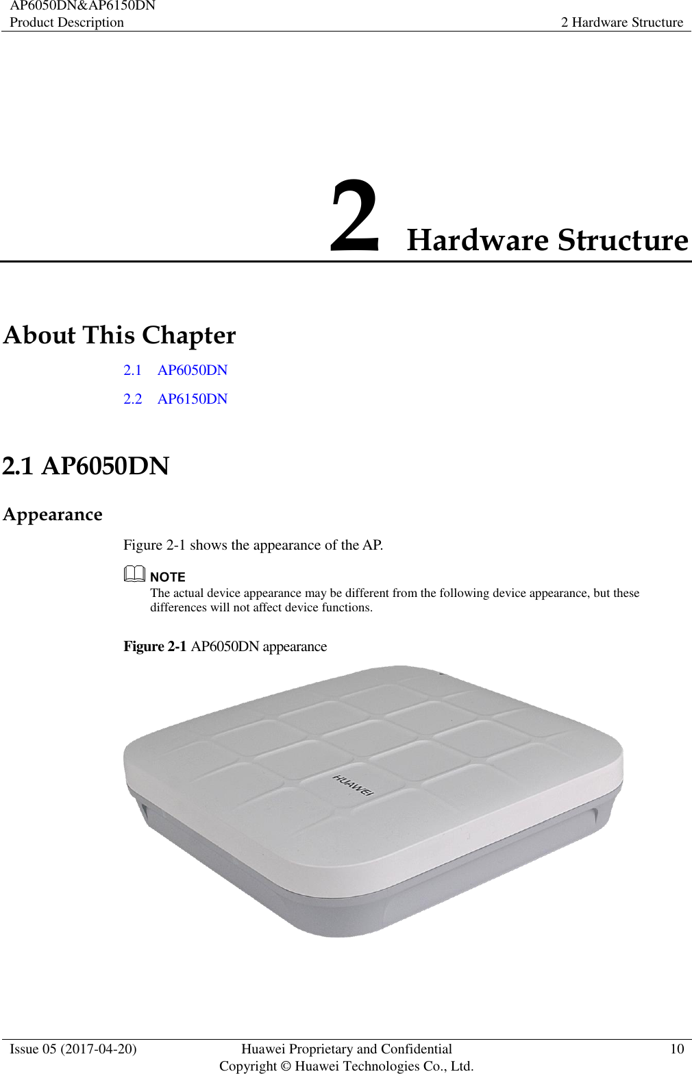 AP6050DN&amp;AP6150DN Product Description 2 Hardware Structure  Issue 05 (2017-04-20) Huawei Proprietary and Confidential                                     Copyright © Huawei Technologies Co., Ltd. 10  2 Hardware Structure About This Chapter 2.1    AP6050DN 2.2    AP6150DN 2.1 AP6050DN Appearance Figure 2-1 shows the appearance of the AP.  The actual device appearance may be different from the following device appearance, but these differences will not affect device functions. Figure 2-1 AP6050DN appearance   
