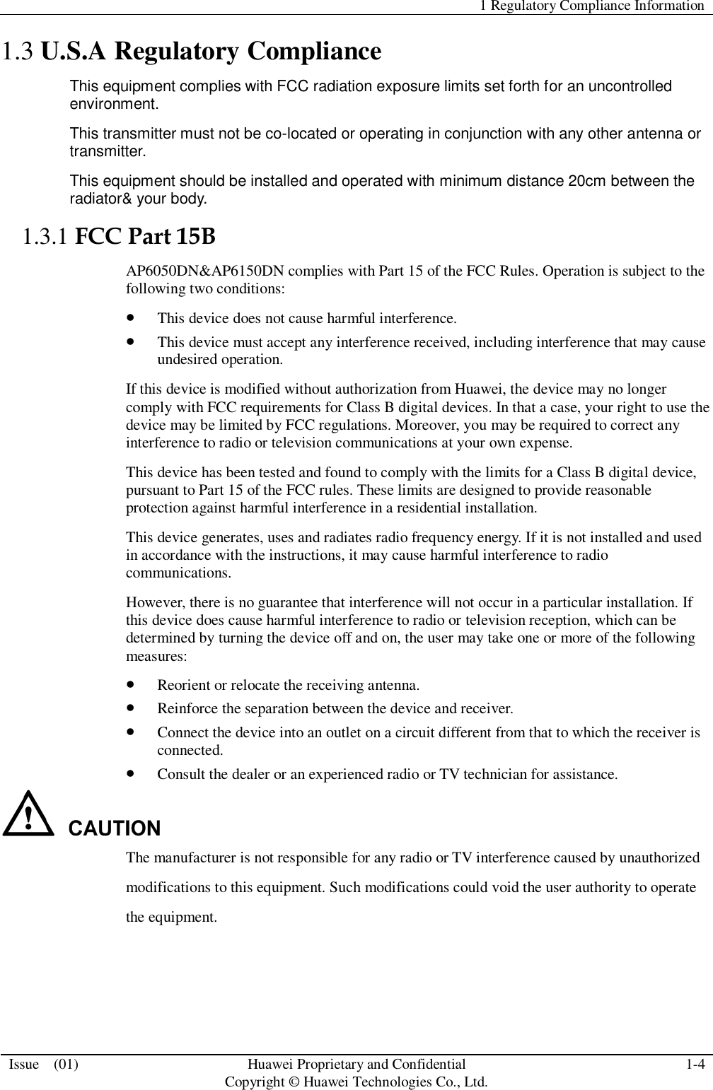   1 Regulatory Compliance Information  Issue    (01) Huawei Proprietary and Confidential                                     Copyright © Huawei Technologies Co., Ltd. 1-4  1.3 U.S.A Regulatory Compliance This equipment complies with FCC radiation exposure limits set forth for an uncontrolled environment. This transmitter must not be co-located or operating in conjunction with any other antenna or transmitter. This equipment should be installed and operated with minimum distance 20cm between the radiator&amp; your body.  1.3.1 FCC Part 15B AP6050DN&amp;AP6150DN complies with Part 15 of the FCC Rules. Operation is subject to the following two conditions:  This device does not cause harmful interference.  This device must accept any interference received, including interference that may cause undesired operation. If this device is modified without authorization from Huawei, the device may no longer comply with FCC requirements for Class B digital devices. In that a case, your right to use the device may be limited by FCC regulations. Moreover, you may be required to correct any interference to radio or television communications at your own expense. This device has been tested and found to comply with the limits for a Class B digital device, pursuant to Part 15 of the FCC rules. These limits are designed to provide reasonable protection against harmful interference in a residential installation. This device generates, uses and radiates radio frequency energy. If it is not installed and used in accordance with the instructions, it may cause harmful interference to radio communications. However, there is no guarantee that interference will not occur in a particular installation. If this device does cause harmful interference to radio or television reception, which can be determined by turning the device off and on, the user may take one or more of the following measures:  Reorient or relocate the receiving antenna.  Reinforce the separation between the device and receiver.  Connect the device into an outlet on a circuit different from that to which the receiver is connected.  Consult the dealer or an experienced radio or TV technician for assistance.  The manufacturer is not responsible for any radio or TV interference caused by unauthorized modifications to this equipment. Such modifications could void the user authority to operate the equipment. 