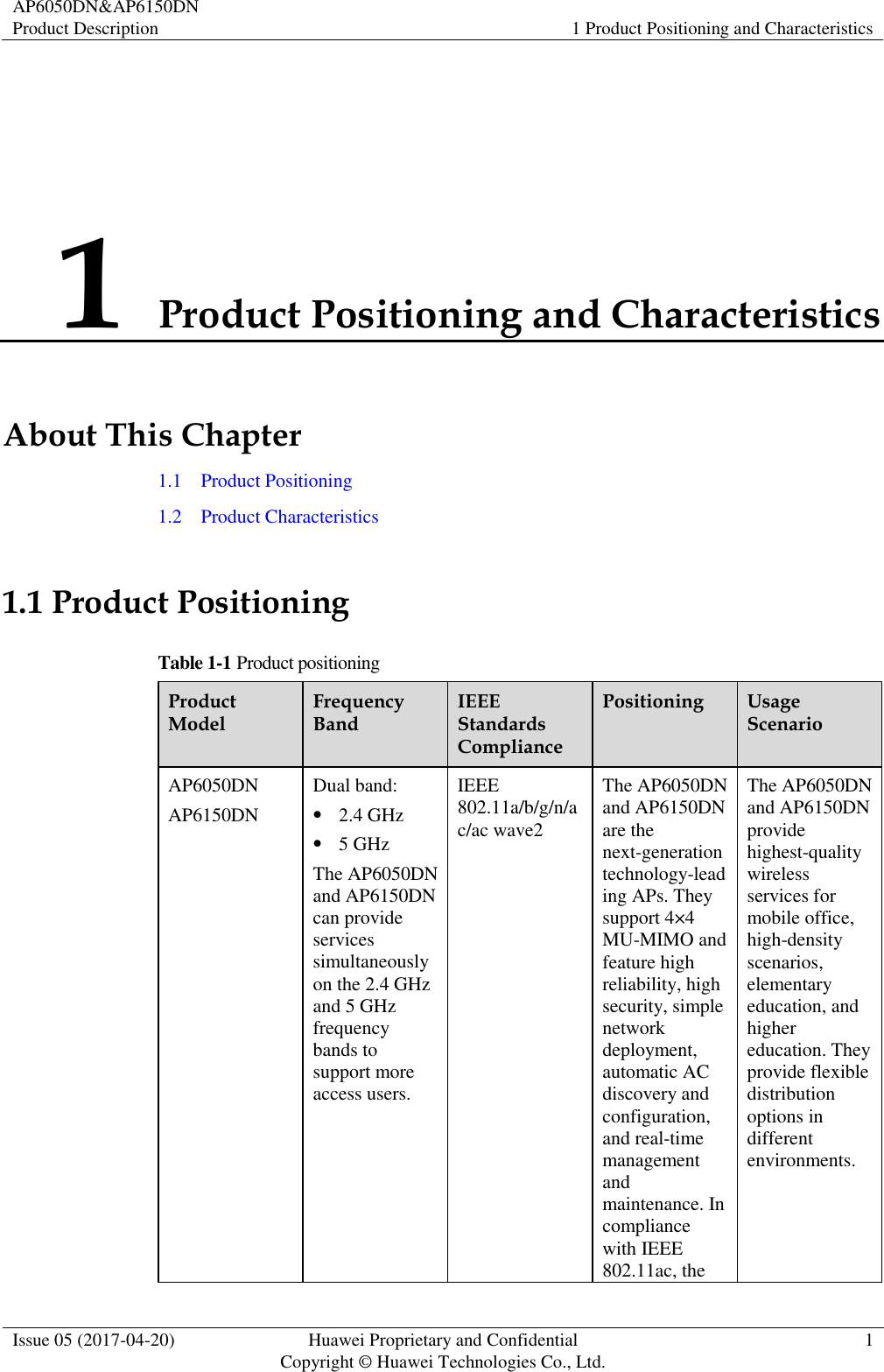 AP6050DN&amp;AP6150DN Product Description 1 Product Positioning and Characteristics  Issue 05 (2017-04-20) Huawei Proprietary and Confidential                                     Copyright © Huawei Technologies Co., Ltd. 1  1 Product Positioning and Characteristics About This Chapter 1.1    Product Positioning 1.2    Product Characteristics 1.1 Product Positioning Table 1-1 Product positioning Product Model Frequency Band IEEE Standards Compliance Positioning Usage Scenario AP6050DN AP6150DN Dual band:  2.4 GHz  5 GHz The AP6050DN and AP6150DN can provide services simultaneously on the 2.4 GHz and 5 GHz frequency bands to support more access users. IEEE 802.11a/b/g/n/ac/ac wave2 The AP6050DN and AP6150DN are the next-generation technology-leading APs. They support 4×4 MU-MIMO and feature high reliability, high security, simple network deployment, automatic AC discovery and configuration, and real-time management and maintenance. In compliance with IEEE 802.11ac, the The AP6050DN and AP6150DN provide highest-quality wireless services for mobile office, high-density scenarios, elementary education, and higher education. They provide flexible distribution options in different environments. 