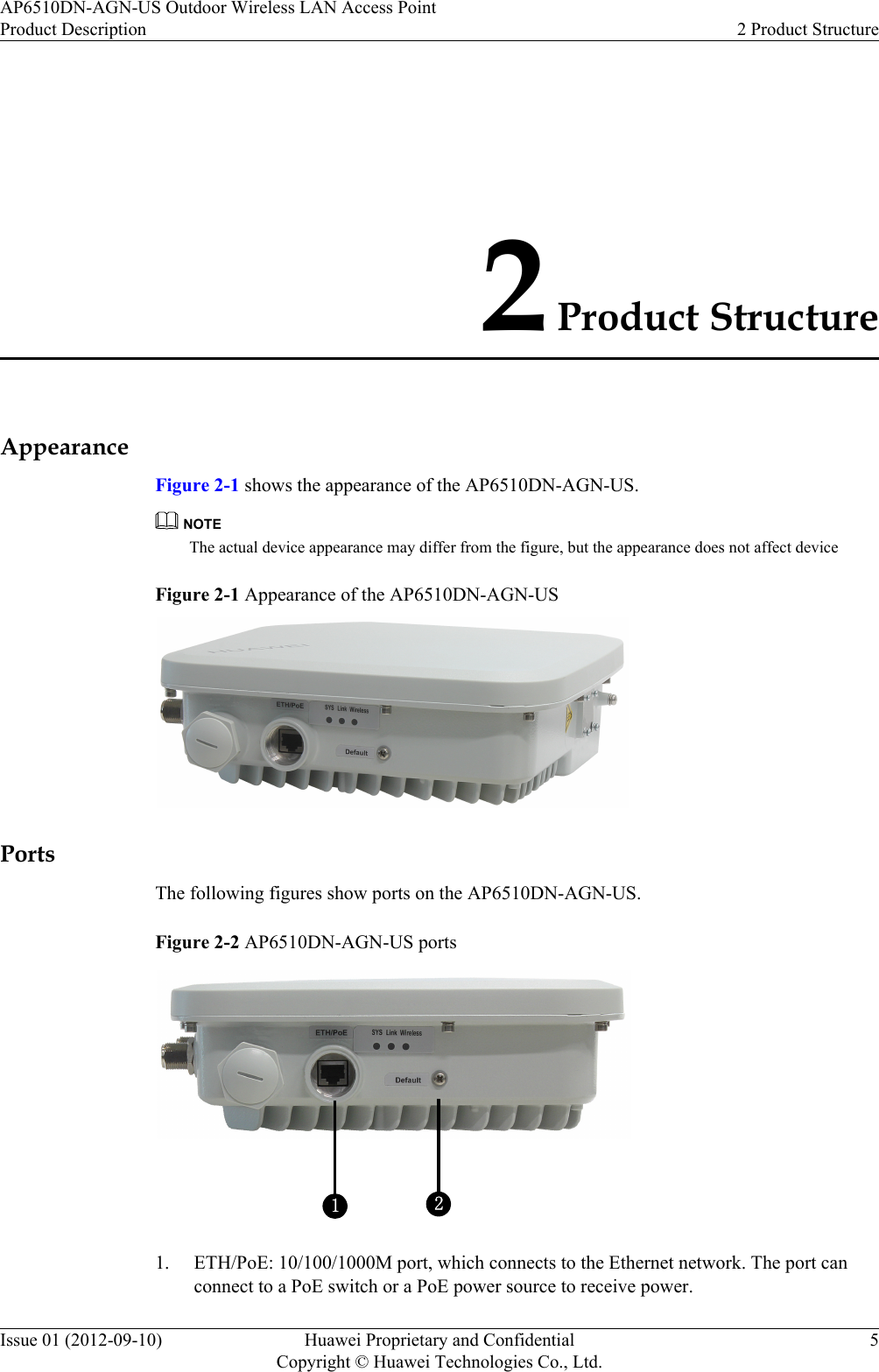 2 Product StructureAppearanceFigure 2-1 shows the appearance of the AP6510DN-AGN-US.NOTEThe actual device appearance may differ from the figure, but the appearance does not affect deviceFigure 2-1 Appearance of the AP6510DN-AGN-USPortsThe following figures show ports on the AP6510DN-AGN-US.Figure 2-2 AP6510DN-AGN-US ports121. ETH/PoE: 10/100/1000M port, which connects to the Ethernet network. The port canconnect to a PoE switch or a PoE power source to receive power.AP6510DN-AGN-US Outdoor Wireless LAN Access PointProduct Description 2 Product StructureIssue 01 (2012-09-10) Huawei Proprietary and ConfidentialCopyright © Huawei Technologies Co., Ltd.5