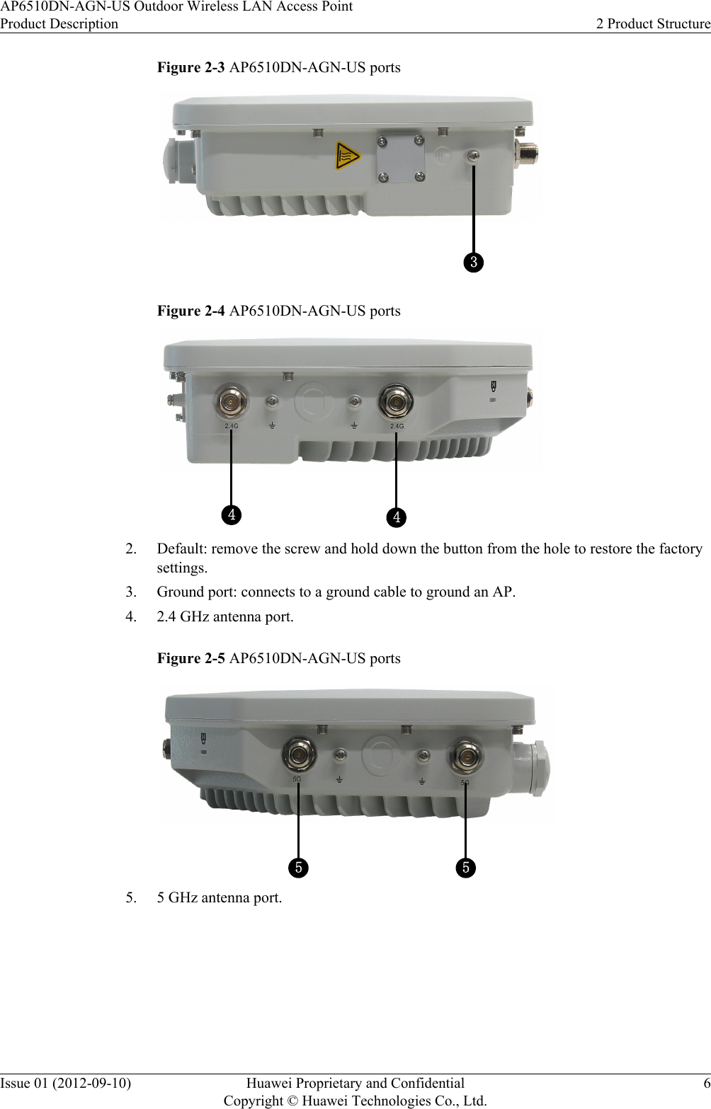 Figure 2-3 AP6510DN-AGN-US ports3Figure 2-4 AP6510DN-AGN-US ports442. Default: remove the screw and hold down the button from the hole to restore the factorysettings.3. Ground port: connects to a ground cable to ground an AP.4. 2.4 GHz antenna port.Figure 2-5 AP6510DN-AGN-US ports555. 5 GHz antenna port.AP6510DN-AGN-US Outdoor Wireless LAN Access PointProduct Description 2 Product StructureIssue 01 (2012-09-10) Huawei Proprietary and ConfidentialCopyright © Huawei Technologies Co., Ltd.6