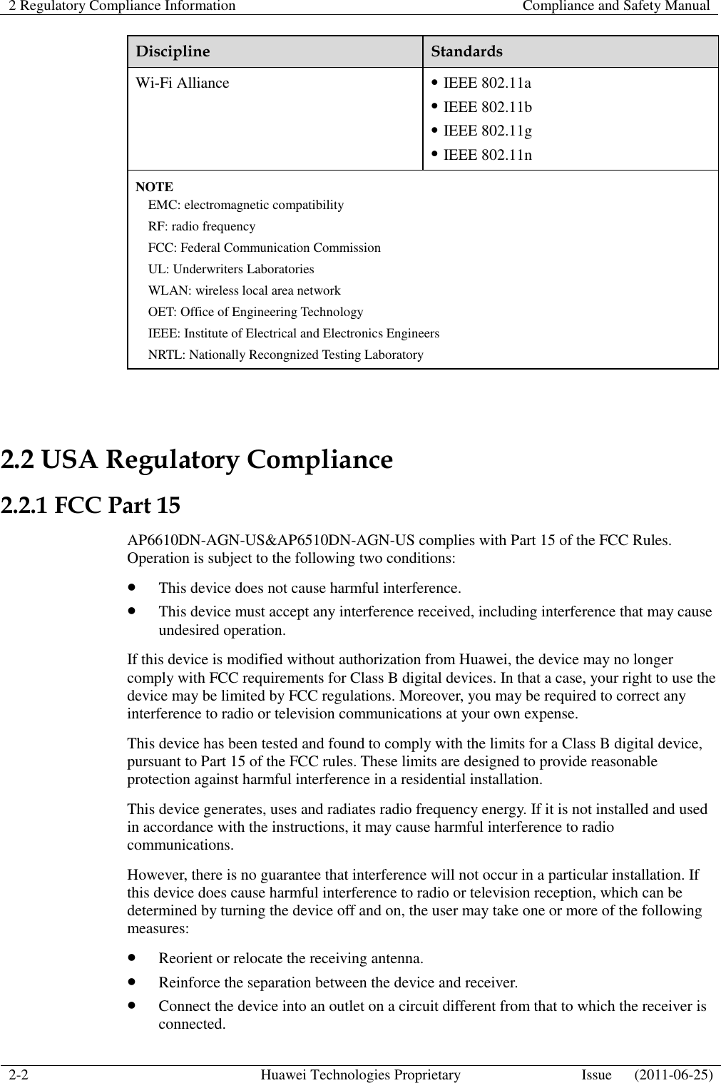 2 Regulatory Compliance Information    Compliance and Safety Manual  2-2 Huawei Technologies Proprietary Issue      (2011-06-25)  Discipline Standards Wi-Fi Alliance  IEEE 802.11a  IEEE 802.11b  IEEE 802.11g  IEEE 802.11n NOTE EMC: electromagnetic compatibility RF: radio frequency FCC: Federal Communication Commission UL: Underwriters Laboratories WLAN: wireless local area network OET: Office of Engineering Technology IEEE: Institute of Electrical and Electronics Engineers NRTL: Nationally Recongnized Testing Laboratory  2.2 USA Regulatory Compliance 2.2.1 FCC Part 15 AP6610DN-AGN-US&amp;AP6510DN-AGN-US complies with Part 15 of the FCC Rules. Operation is subject to the following two conditions:  This device does not cause harmful interference.  This device must accept any interference received, including interference that may cause undesired operation. If this device is modified without authorization from Huawei, the device may no longer comply with FCC requirements for Class B digital devices. In that a case, your right to use the device may be limited by FCC regulations. Moreover, you may be required to correct any interference to radio or television communications at your own expense. This device has been tested and found to comply with the limits for a Class B digital device, pursuant to Part 15 of the FCC rules. These limits are designed to provide reasonable protection against harmful interference in a residential installation. This device generates, uses and radiates radio frequency energy. If it is not installed and used in accordance with the instructions, it may cause harmful interference to radio communications. However, there is no guarantee that interference will not occur in a particular installation. If this device does cause harmful interference to radio or television reception, which can be determined by turning the device off and on, the user may take one or more of the following measures:  Reorient or relocate the receiving antenna.  Reinforce the separation between the device and receiver.  Connect the device into an outlet on a circuit different from that to which the receiver is connected. 