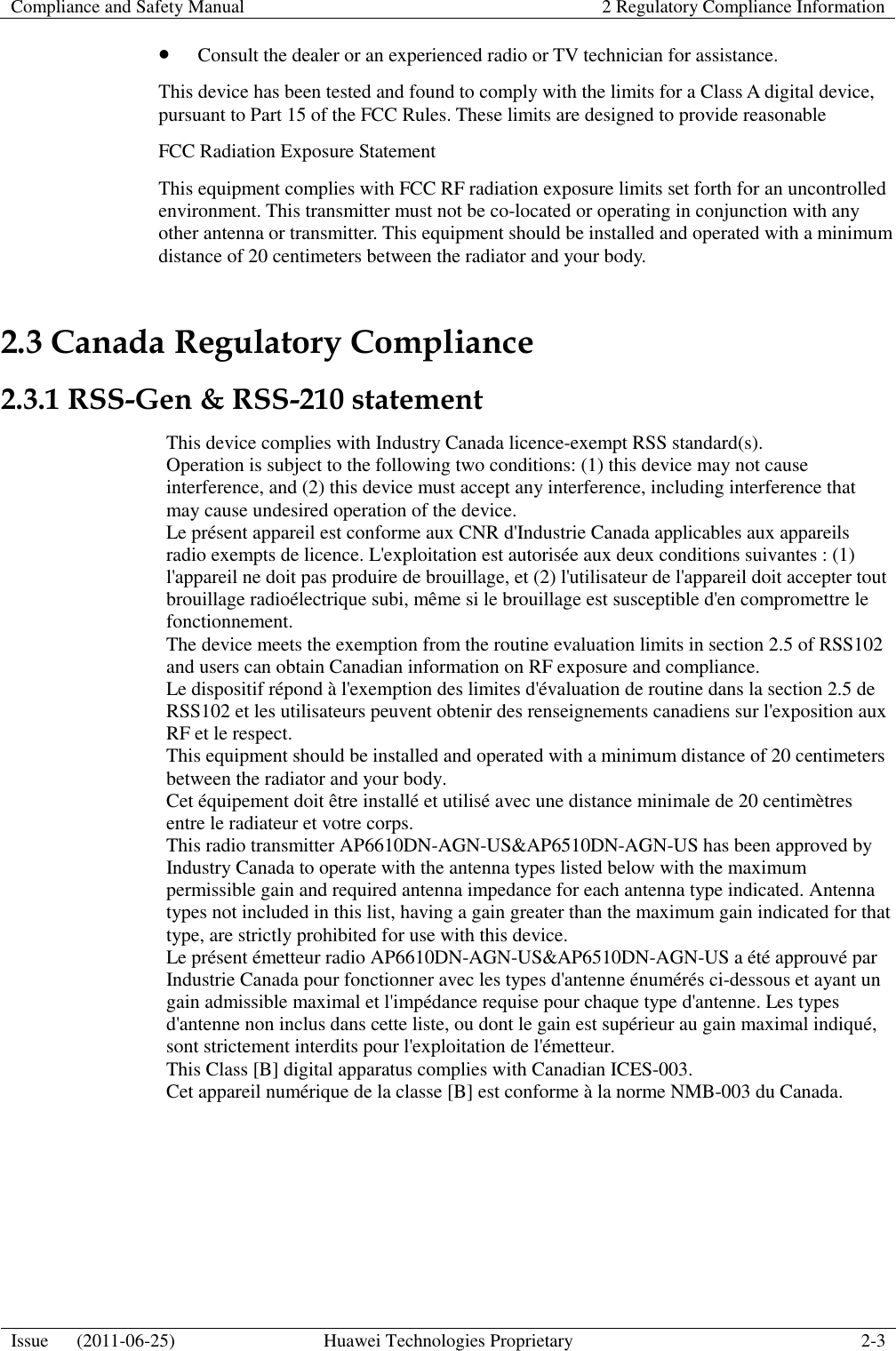 Compliance and Safety Manual 2 Regulatory Compliance Information  Issue      (2011-06-25) Huawei Technologies Proprietary 2-3   Consult the dealer or an experienced radio or TV technician for assistance. This device has been tested and found to comply with the limits for a Class A digital device, pursuant to Part 15 of the FCC Rules. These limits are designed to provide reasonable   FCC Radiation Exposure Statement   This equipment complies with FCC RF radiation exposure limits set forth for an uncontrolled environment. This transmitter must not be co-located or operating in conjunction with any other antenna or transmitter. This equipment should be installed and operated with a minimum distance of 20 centimeters between the radiator and your body. 2.3 Canada Regulatory Compliance 2.3.1 RSS-Gen &amp; RSS-210 statement This device complies with Industry Canada licence-exempt RSS standard(s). Operation is subject to the following two conditions: (1) this device may not cause interference, and (2) this device must accept any interference, including interference that may cause undesired operation of the device. Le présent appareil est conforme aux CNR d&apos;Industrie Canada applicables aux appareils radio exempts de licence. L&apos;exploitation est autorisée aux deux conditions suivantes : (1) l&apos;appareil ne doit pas produire de brouillage, et (2) l&apos;utilisateur de l&apos;appareil doit accepter tout brouillage radioélectrique subi, même si le brouillage est susceptible d&apos;en compromettre le fonctionnement.   The device meets the exemption from the routine evaluation limits in section 2.5 of RSS102 and users can obtain Canadian information on RF exposure and compliance.   Le dispositif répond à l&apos;exemption des limites d&apos;évaluation de routine dans la section 2.5 de RSS102 et les utilisateurs peuvent obtenir des renseignements canadiens sur l&apos;exposition aux RF et le respect.   This equipment should be installed and operated with a minimum distance of 20 centimeters between the radiator and your body.   Cet équipement doit être installé et utilisé avec une distance minimale de 20 centimètres entre le radiateur et votre corps. This radio transmitter AP6610DN-AGN-US&amp;AP6510DN-AGN-US has been approved by Industry Canada to operate with the antenna types listed below with the maximum permissible gain and required antenna impedance for each antenna type indicated. Antenna types not included in this list, having a gain greater than the maximum gain indicated for that type, are strictly prohibited for use with this device.   Le présent émetteur radio AP6610DN-AGN-US&amp;AP6510DN-AGN-US a été approuvé par Industrie Canada pour fonctionner avec les types d&apos;antenne énumérés ci-dessous et ayant un gain admissible maximal et l&apos;impédance requise pour chaque type d&apos;antenne. Les types d&apos;antenne non inclus dans cette liste, ou dont le gain est supérieur au gain maximal indiqué, sont strictement interdits pour l&apos;exploitation de l&apos;émetteur. This Class [B] digital apparatus complies with Canadian ICES-003.   Cet appareil numérique de la classe [B] est conforme à la norme NMB-003 du Canada. 