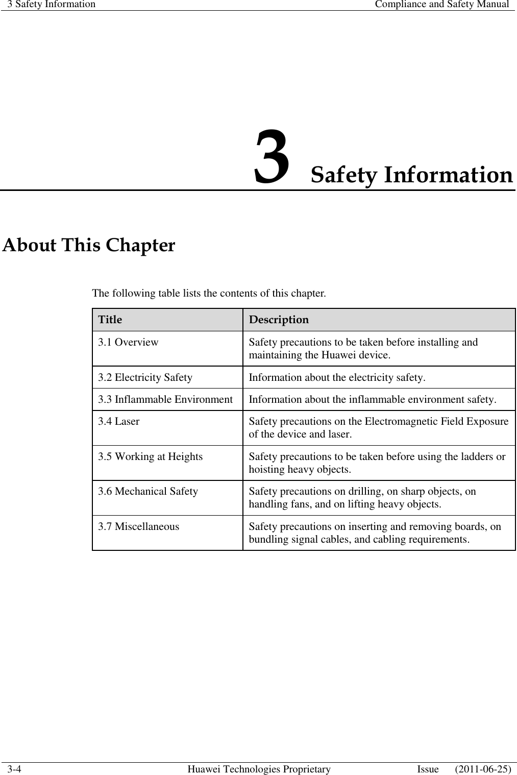 3 Safety Information    Compliance and Safety Manual  3-4 Huawei Technologies Proprietary Issue      (2011-06-25)  3 Safety Information About This Chapter The following table lists the contents of this chapter. Title Description 3.1 Overview Safety precautions to be taken before installing and maintaining the Huawei device. 3.2 Electricity Safety Information about the electricity safety. 3.3 Inflammable Environment Information about the inflammable environment safety. 3.4 Laser Safety precautions on the Electromagnetic Field Exposure of the device and laser. 3.5 Working at Heights Safety precautions to be taken before using the ladders or hoisting heavy objects. 3.6 Mechanical Safety Safety precautions on drilling, on sharp objects, on handling fans, and on lifting heavy objects. 3.7 Miscellaneous Safety precautions on inserting and removing boards, on bundling signal cables, and cabling requirements.  
