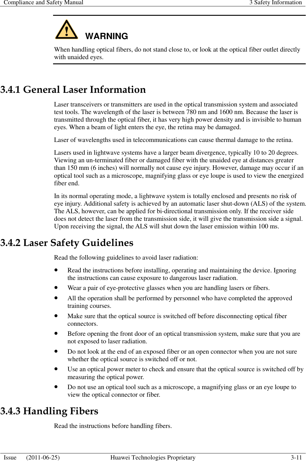 Compliance and Safety Manual 3 Safety Information  Issue      (2011-06-25) Huawei Technologies Proprietary 3-11  WARNING When handling optical fibers, do not stand close to, or look at the optical fiber outlet directly with unaided eyes.  3.4.1 General Laser Information Laser transceivers or transmitters are used in the optical transmission system and associated test tools. The wavelength of the laser is between 780 nm and 1600 nm. Because the laser is transmitted through the optical fiber, it has very high power density and is invisible to human eyes. When a beam of light enters the eye, the retina may be damaged. Laser of wavelengths used in telecommunications can cause thermal damage to the retina. Lasers used in lightwave systems have a larger beam divergence, typically 10 to 20 degrees. Viewing an un-terminated fiber or damaged fiber with the unaided eye at distances greater than 150 mm (6 inches) will normally not cause eye injury. However, damage may occur if an optical tool such as a microscope, magnifying glass or eye loupe is used to view the energized fiber end. In its normal operating mode, a lightwave system is totally enclosed and presents no risk of eye injury. Additional safety is achieved by an automatic laser shut-down (ALS) of the system. The ALS, however, can be applied for bi-directional transmission only. If the receiver side does not detect the laser from the transmission side, it will give the transmission side a signal. Upon receiving the signal, the ALS will shut down the laser emission within 100 ms. 3.4.2 Laser Safety Guidelines Read the following guidelines to avoid laser radiation:  Read the instructions before installing, operating and maintaining the device. Ignoring the instructions can cause exposure to dangerous laser radiation.  Wear a pair of eye-protective glasses when you are handling lasers or fibers.  All the operation shall be performed by personnel who have completed the approved training courses.  Make sure that the optical source is switched off before disconnecting optical fiber connectors.  Before opening the front door of an optical transmission system, make sure that you are not exposed to laser radiation.  Do not look at the end of an exposed fiber or an open connector when you are not sure whether the optical source is switched off or not.  Use an optical power meter to check and ensure that the optical source is switched off by measuring the optical power.  Do not use an optical tool such as a microscope, a magnifying glass or an eye loupe to view the optical connector or fiber. 3.4.3 Handling Fibers Read the instructions before handling fibers. 