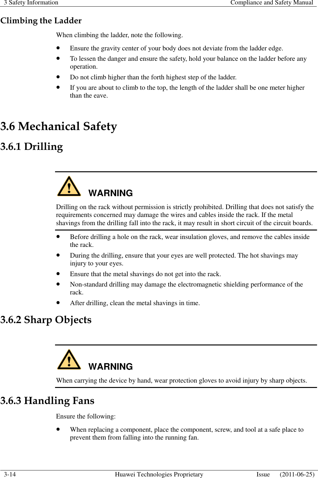 3 Safety Information    Compliance and Safety Manual  3-14 Huawei Technologies Proprietary Issue      (2011-06-25)  Climbing the Ladder When climbing the ladder, note the following.  Ensure the gravity center of your body does not deviate from the ladder edge.  To lessen the danger and ensure the safety, hold your balance on the ladder before any operation.  Do not climb higher than the forth highest step of the ladder.  If you are about to climb to the top, the length of the ladder shall be one meter higher than the eave. 3.6 Mechanical Safety 3.6.1 Drilling  WARNING Drilling on the rack without permission is strictly prohibited. Drilling that does not satisfy the requirements concerned may damage the wires and cables inside the rack. If the metal shavings from the drilling fall into the rack, it may result in short circuit of the circuit boards.  Before drilling a hole on the rack, wear insulation gloves, and remove the cables inside the rack.  During the drilling, ensure that your eyes are well protected. The hot shavings may injury to your eyes.  Ensure that the metal shavings do not get into the rack.  Non-standard drilling may damage the electromagnetic shielding performance of the rack.  After drilling, clean the metal shavings in time. 3.6.2 Sharp Objects  WARNING When carrying the device by hand, wear protection gloves to avoid injury by sharp objects. 3.6.3 Handling Fans Ensure the following:  When replacing a component, place the component, screw, and tool at a safe place to prevent them from falling into the running fan. 