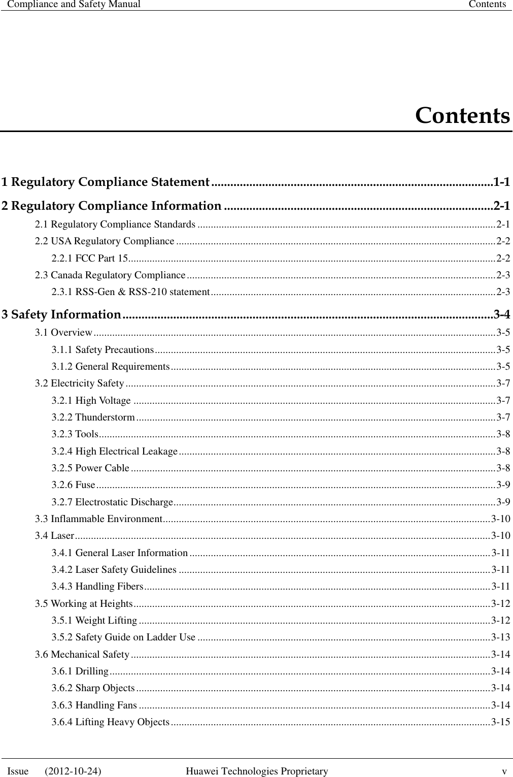 Compliance and Safety Manual Contents  Issue      (2012-10-24) Huawei Technologies Proprietary v  Contents 1 Regulatory Compliance Statement ......................................................................................... 1-1 2 Regulatory Compliance Information ..................................................................................... 2-1 2.1 Regulatory Compliance Standards ................................................................................................................ 2-1 2.2 USA Regulatory Compliance ........................................................................................................................ 2-2 2.2.1 FCC Part 15.......................................................................................................................................... 2-2 2.3 Canada Regulatory Compliance .................................................................................................................... 2-3 2.3.1 RSS-Gen &amp; RSS-210 statement ........................................................................................................... 2-3 3 Safety Information ..................................................................................................................... 3-4 3.1 Overview ....................................................................................................................................................... 3-5 3.1.1 Safety Precautions ................................................................................................................................ 3-5 3.1.2 General Requirements .......................................................................................................................... 3-5 3.2 Electricity Safety ........................................................................................................................................... 3-7 3.2.1 High Voltage ........................................................................................................................................ 3-7 3.2.2 Thunderstorm ....................................................................................................................................... 3-7 3.2.3 Tools ..................................................................................................................................................... 3-8 3.2.4 High Electrical Leakage ....................................................................................................................... 3-8 3.2.5 Power Cable ......................................................................................................................................... 3-8 3.2.6 Fuse ...................................................................................................................................................... 3-9 3.2.7 Electrostatic Discharge......................................................................................................................... 3-9 3.3 Inflammable Environment ........................................................................................................................... 3-10 3.4 Laser ............................................................................................................................................................ 3-10 3.4.1 General Laser Information ................................................................................................................. 3-11 3.4.2 Laser Safety Guidelines ..................................................................................................................... 3-11 3.4.3 Handling Fibers .................................................................................................................................. 3-11 3.5 Working at Heights ...................................................................................................................................... 3-12 3.5.1 Weight Lifting .................................................................................................................................... 3-12 3.5.2 Safety Guide on Ladder Use .............................................................................................................. 3-13 3.6 Mechanical Safety ....................................................................................................................................... 3-14 3.6.1 Drilling ............................................................................................................................................... 3-14 3.6.2 Sharp Objects ..................................................................................................................................... 3-14 3.6.3 Handling Fans .................................................................................................................................... 3-14 3.6.4 Lifting Heavy Objects ........................................................................................................................ 3-15 