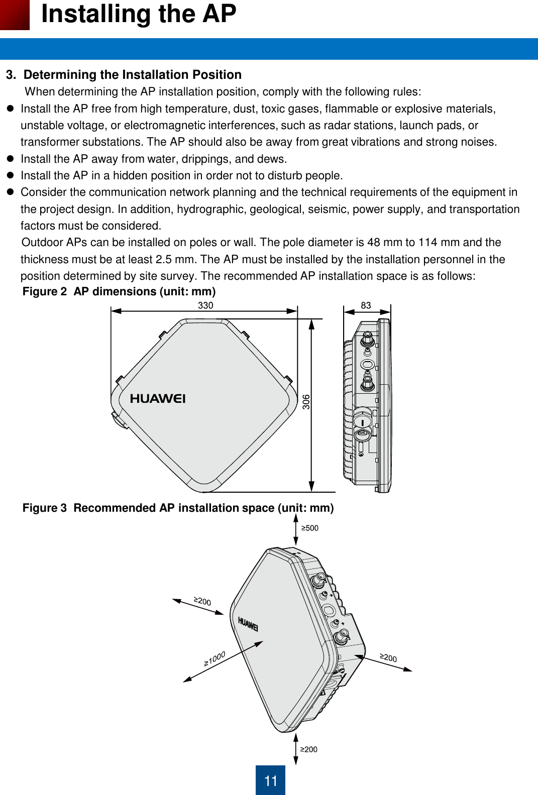 11 Installing the AP 3.  Determining the Installation Position       When determining the AP installation position, comply with the following rules: Install the AP free from high temperature, dust, toxic gases, flammable or explosive materials, unstable voltage, or electromagnetic interferences, such as radar stations, launch pads, or transformer substations. The AP should also be away from great vibrations and strong noises. Install the AP away from water, drippings, and dews. Install the AP in a hidden position in order not to disturb people. Consider the communication network planning and the technical requirements of the equipment in the project design. In addition, hydrographic, geological, seismic, power supply, and transportation factors must be considered.      Outdoor APs can be installed on poles or wall. The pole diameter is 48 mm to 114 mm and the thickness must be at least 2.5 mm. The AP must be installed by the installation personnel in the position determined by site survey. The recommended AP installation space is as follows:                                              Figure 2  AP dimensions (unit: mm) Figure 3  Recommended AP installation space (unit: mm) 