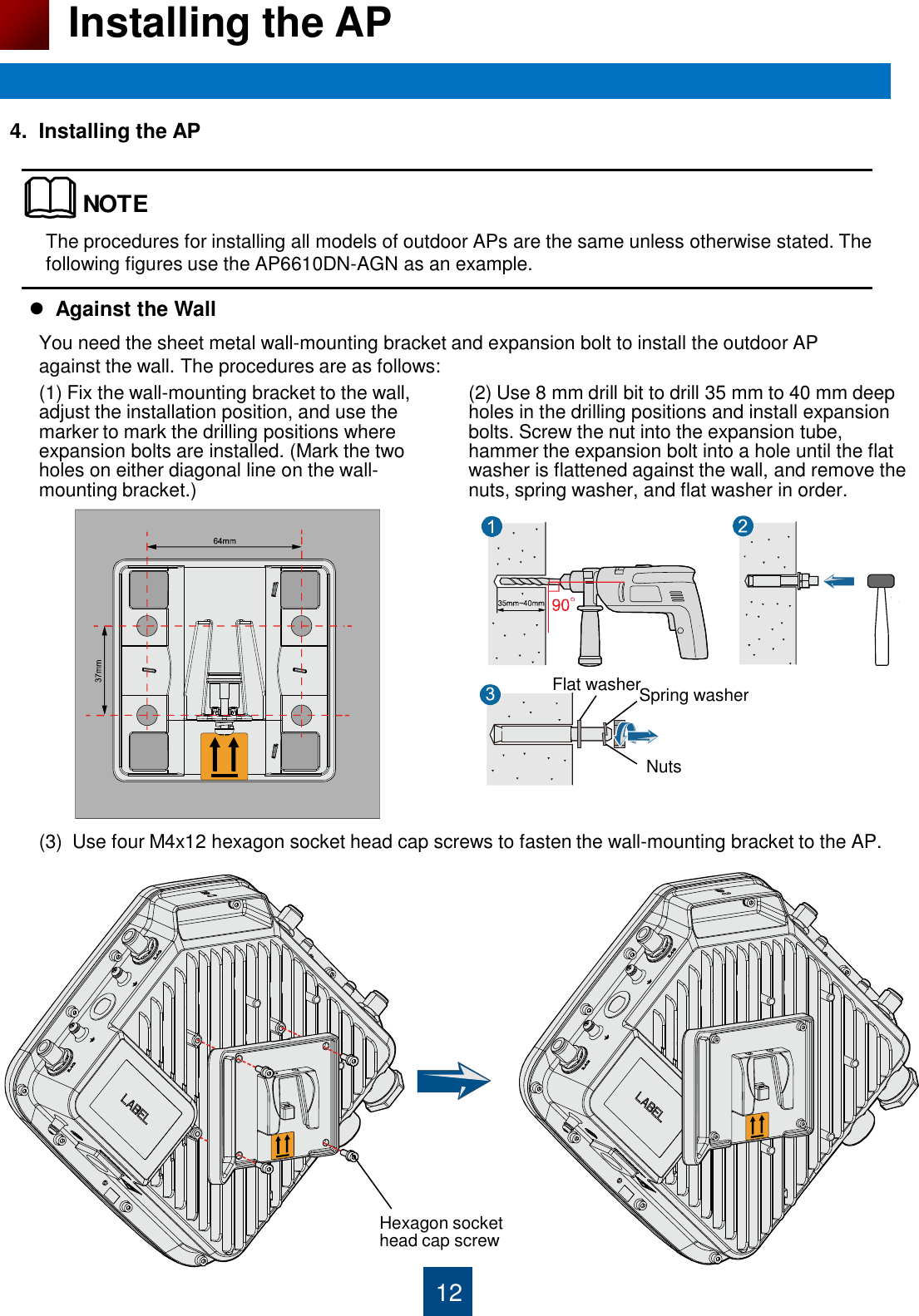 12 Installing the AP 4.  Installing the AP                                         Against the Wall The procedures for installing all models of outdoor APs are the same unless otherwise stated. The following figures use the AP6610DN-AGN as an example.  (1) Fix the wall-mounting bracket to the wall, adjust the installation position, and use the marker to mark the drilling positions where expansion bolts are installed. (Mark the two  holes on either diagonal line on the wall- mounting bracket.)    (2) Use 8 mm drill bit to drill 35 mm to 40 mm deep holes in the drilling positions and install expansion bolts. Screw the nut into the expansion tube, hammer the expansion bolt into a hole until the flat washer is flattened against the wall, and remove the nuts, spring washer, and flat washer in order.  (3)  Use four M4x12 hexagon socket head cap screws to fasten the wall-mounting bracket to the AP. NOTEYou need the sheet metal wall-mounting bracket and expansion bolt to install the outdoor AP against the wall. The procedures are as follows: Flat washer Spring washer Nuts Hexagon socket head cap screw 