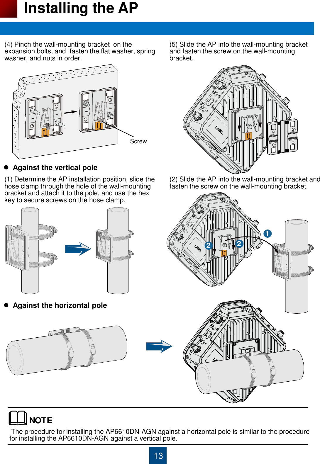 13 Installing the AP  The procedure for installing the AP6610DN-AGN against a horizontal pole is similar to the procedure for installing the AP6610DN-AGN against a vertical pole. (4) Pinch the wall-mounting bracket  on the expansion bolts, and  fasten the flat washer, spring washer, and nuts in order. (5) Slide the AP into the wall-mounting bracket and fasten the screw on the wall-mounting bracket.   Against the vertical pole (1) Determine the AP installation position, slide the hose clamp through the hole of the wall-mounting bracket and attach it to the pole, and use the hex  key to secure screws on the hose clamp. (2) Slide the AP into the wall-mounting bracket and fasten the screw on the wall-mounting bracket. 1 2  2   Against the horizontal pole NOTEScrew 