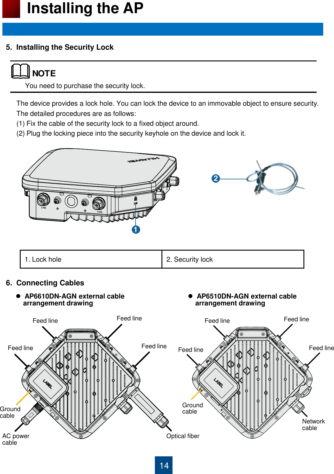 6.  Connecting Cables                                       5.  Installing the Security Lock                                       14 Installing the AP You need to purchase the security lock. 1. Lock hole 2. Security lock The device provides a lock hole. You can lock the device to an immovable object to ensure security. The detailed procedures are as follows:  (1) Fix the cable of the security lock to a fixed object around. (2) Plug the locking piece into the security keyhole on the device and lock it.   AP6610DN-AGN external cable      arrangement drawing NOTE1 2 Feed line Feed line Feed line Feed line  Feed line Feed line  Feed line Feed line Network cable Ground cable Ground cable AC power cable  Optical fiber   AP6510DN-AGN external cable      arrangement drawing 