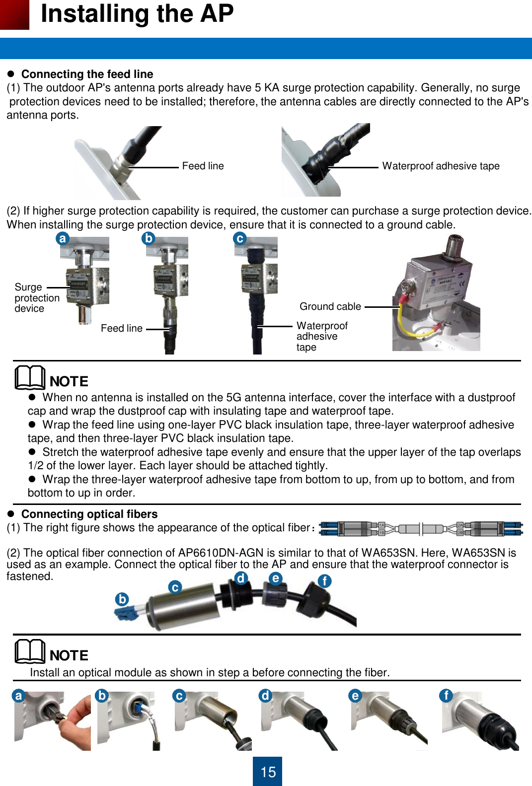 15 Installing the AP   Connecting the feed line (1) The outdoor AP&apos;s antenna ports already have 5 KA surge protection capability. Generally, no surge       protection devices need to be installed; therefore, the antenna cables are directly connected to the AP&apos;s  antenna ports.       (2) If higher surge protection capability is required, the customer can purchase a surge protection device.  When installing the surge protection device, ensure that it is connected to a ground cable.   Feed line  Waterproof adhesive tape Surge protection device Feed line  Waterproof adhesive tape Ground cable a  b  c NOTE  When no antenna is installed on the 5G antenna interface, cover the interface with a dustproof cap and wrap the dustproof cap with insulating tape and waterproof tape.   Wrap the feed line using one-layer PVC black insulation tape, three-layer waterproof adhesive tape, and then three-layer PVC black insulation tape.   Stretch the waterproof adhesive tape evenly and ensure that the upper layer of the tap overlaps 1/2 of the lower layer. Each layer should be attached tightly.   Wrap the three-layer waterproof adhesive tape from bottom to up, from up to bottom, and from bottom to up in order.   Connecting optical fibers (1) The right figure shows the appearance of the optical fiber：  (2) The optical fiber connection of AP6610DN-AGN is similar to that of WA653SN. Here, WA653SN is used as an example. Connect the optical fiber to the AP and ensure that the waterproof connector is fastened.  b  c  d  e  f NOTEInstall an optical module as shown in step a before connecting the fiber. a  b  c  d  e  f 