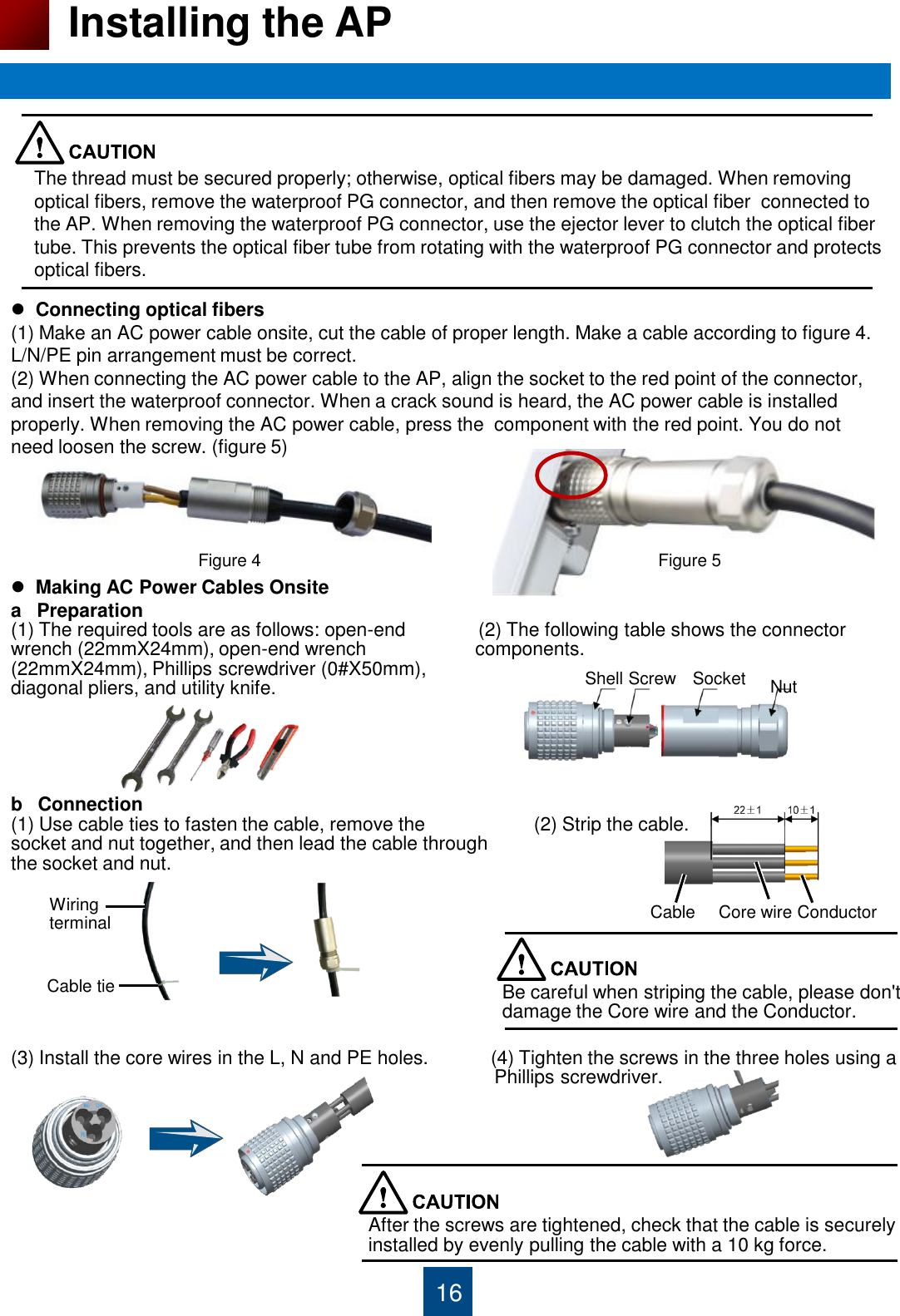 16 Installing the AP The thread must be secured properly; otherwise, optical fibers may be damaged. When removing optical fibers, remove the waterproof PG connector, and then remove the optical fiber  connected to the AP. When removing the waterproof PG connector, use the ejector lever to clutch the optical fiber tube. This prevents the optical fiber tube from rotating with the waterproof PG connector and protects optical fibers.   Connecting optical fibers (1) Make an AC power cable onsite, cut the cable of proper length. Make a cable according to figure 4. L/N/PE pin arrangement must be correct. (2) When connecting the AC power cable to the AP, align the socket to the red point of the connector, and insert the waterproof connector. When a crack sound is heard, the AC power cable is installed properly. When removing the AC power cable, press the  component with the red point. You do not need loosen the screw. (figure 5)  Figure 4  Figure 5   Making AC Power Cables Onsite  a   Preparation (1) The required tools are as follows: open-end              (2) The following table shows the connector   wrench (22mmX24mm), open-end wrench                     components. (22mmX24mm), Phillips screwdriver (0#X50mm),  diagonal pliers, and utility knife.      b   Connection  (1) Use cable ties to fasten the cable, remove the                     (2) Strip the cable. socket and nut together, and then lead the cable through  the socket and nut.          (3) Install the core wires in the L, N and PE holes.            (4) Tighten the screws in the three holes using a                                                                                               Phillips screwdriver.     Shell Screw  Socket  Nut Wiring terminal Cable tie Cable  Core wire Conductor Be careful when striping the cable, please don&apos;t  damage the Core wire and the Conductor. After the screws are tightened, check that the cable is securely installed by evenly pulling the cable with a 10 kg force. 