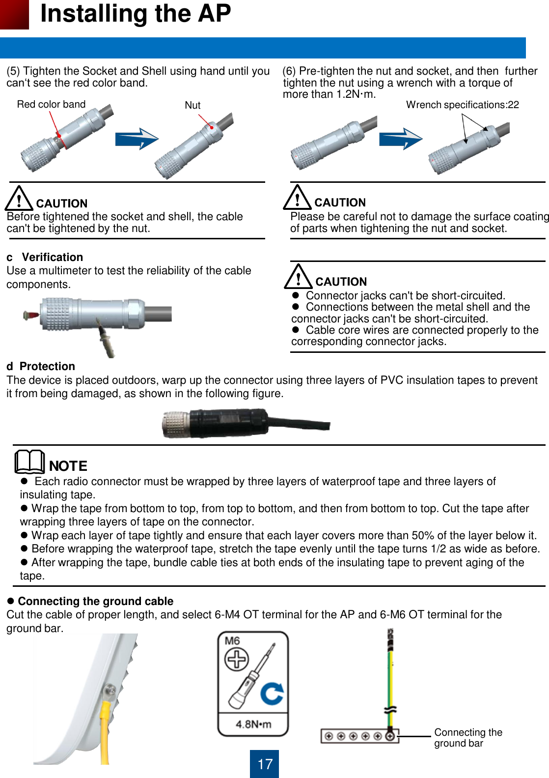 17 Installing the AP (5) Tighten the Socket and Shell using hand until you    (6) Pre-tighten the nut and socket, and then  further can„t see the red color band.                                            tighten the nut using a wrench with a torque of                                                                                            more than 1.2N·m.              c   Verification  Use a multimeter to test the reliability of the cable  components.       d  Protection                        The device is placed outdoors, warp up the connector using three layers of PVC insulation tapes to prevent it from being damaged, as shown in the following figure.                                                                                                  Red color band Nut Wrench specifications:22 Before tightened the socket and shell, the cable  can&apos;t be tightened by the nut.  Please be careful not to damage the surface coating  of parts when tightening the nut and socket.   Connector jacks can&apos;t be short-circuited.   Connections between the metal shell and the connector jacks can&apos;t be short-circuited.    Cable core wires are connected properly to the corresponding connector jacks.  NOTE  Each radio connector must be wrapped by three layers of waterproof tape and three layers of insulating tape.  Wrap the tape from bottom to top, from top to bottom, and then from bottom to top. Cut the tape after wrapping three layers of tape on the connector.  Wrap each layer of tape tightly and ensure that each layer covers more than 50% of the layer below it.  Before wrapping the waterproof tape, stretch the tape evenly until the tape turns 1/2 as wide as before.  After wrapping the tape, bundle cable ties at both ends of the insulating tape to prevent aging of the tape.  Connecting the ground cable Cut the cable of proper length, and select 6-M4 OT terminal for the AP and 6-M6 OT terminal for the ground bar.          Connecting the  ground bar 