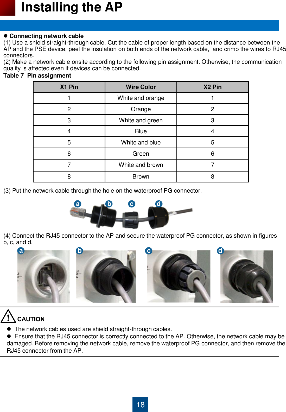 18 Installing the AP  Connecting network cable (1) Use a shield straight-through cable. Cut the cable of proper length based on the distance between the AP and the PSE device, peel the insulation on both ends of the network cable,  and crimp the wires to RJ45 connectors.  (2) Make a network cable onsite according to the following pin assignment. Otherwise, the communication quality is affected even if devices can be connected.                   (3) Put the network cable through the hole on the waterproof PG connector.       (4) Connect the RJ45 connector to the AP and secure the waterproof PG connector, as shown in figures  b, c, and d.             X1 Pin Wire Color X2 Pin 1 White and orange 1 2 Orange 2 3 White and green 3 4 Blue 4 5 White and blue 5 6 Green 6 7 White and brown 7 8 Brown 8 Table 7  Pin assignment a  b  c  d a  b  c  d   The network cables used are shield straight-through cables.   Ensure that the RJ45 connector is correctly connected to the AP. Otherwise, the network cable may be damaged. Before removing the network cable, remove the waterproof PG connector, and then remove the RJ45 connector from the AP. 