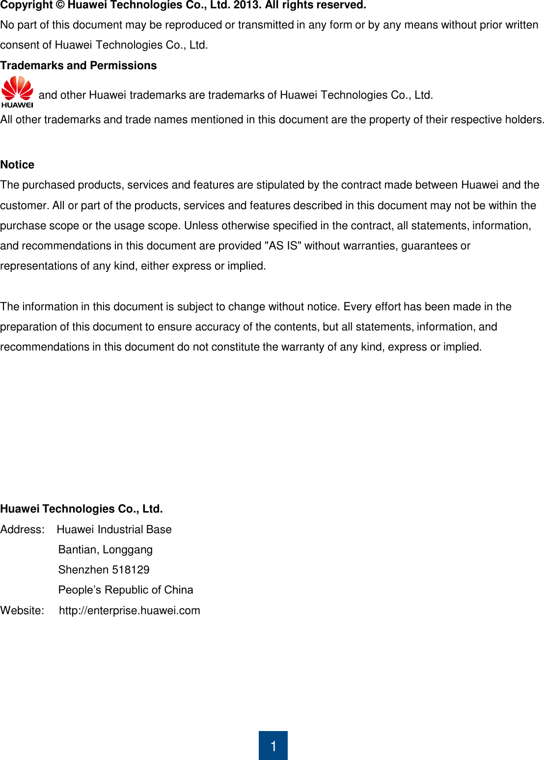 Copyright © Huawei Technologies Co., Ltd. 2013. All rights reserved. No part of this document may be reproduced or transmitted in any form or by any means without prior written consent of Huawei Technologies Co., Ltd.     1 Trademarks and Permissions      and other Huawei trademarks are trademarks of Huawei Technologies Co., Ltd.     All other trademarks and trade names mentioned in this document are the property of their respective holders.      Notice The purchased products, services and features are stipulated by the contract made between Huawei and the customer. All or part of the products, services and features described in this document may not be within the purchase scope or the usage scope. Unless otherwise specified in the contract, all statements, information, and recommendations in this document are provided &quot;AS IS&quot; without warranties, guarantees or representations of any kind, either express or implied.  The information in this document is subject to change without notice. Every effort has been made in the preparation of this document to ensure accuracy of the contents, but all statements, information, and recommendations in this document do not constitute the warranty of any kind, express or implied.        Huawei Technologies Co., Ltd. Address:    Huawei Industrial Base                    Bantian, Longgang                    Shenzhen 518129                    People‟s Republic of China          Website:     http://enterprise.huawei.com       