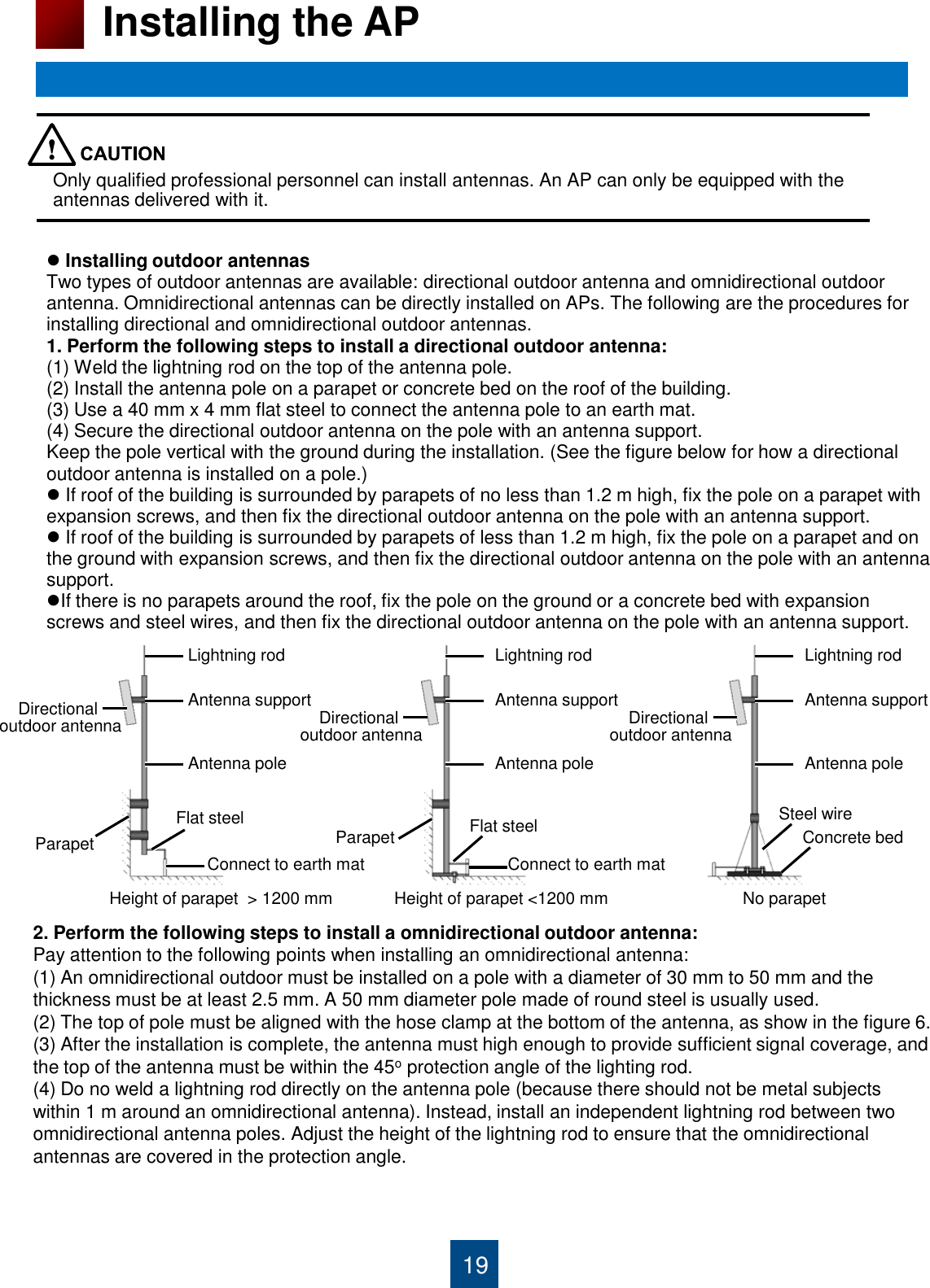 Directional  outdoor antenna 19 Installing the AP  Installing outdoor antennas  Two types of outdoor antennas are available: directional outdoor antenna and omnidirectional outdoor  antenna. Omnidirectional antennas can be directly installed on APs. The following are the procedures for  installing directional and omnidirectional outdoor antennas. 1. Perform the following steps to install a directional outdoor antenna: (1) Weld the lightning rod on the top of the antenna pole. (2) Install the antenna pole on a parapet or concrete bed on the roof of the building. (3) Use a 40 mm x 4 mm flat steel to connect the antenna pole to an earth mat. (4) Secure the directional outdoor antenna on the pole with an antenna support. Keep the pole vertical with the ground during the installation. (See the figure below for how a directional  outdoor antenna is installed on a pole.)   If roof of the building is surrounded by parapets of no less than 1.2 m high, fix the pole on a parapet with expansion screws, and then fix the directional outdoor antenna on the pole with an antenna support.  If roof of the building is surrounded by parapets of less than 1.2 m high, fix the pole on a parapet and on the ground with expansion screws, and then fix the directional outdoor antenna on the pole with an antenna  support. If there is no parapets around the roof, fix the pole on the ground or a concrete bed with expansion screws and steel wires, and then fix the directional outdoor antenna on the pole with an antenna support.            Lightning rod Flat steel Connect to earth mat Parapet Height of parapet  &gt; 1200 mm   Height of parapet &lt;1200 mm   No parapet Antenna support Antenna pole Directional  outdoor antenna Lightning rod Flat steel Connect to earth mat Parapet Antenna support Antenna pole Directional  outdoor antenna Lightning rod Antenna support Antenna pole Steel wire Concrete bed 2. Perform the following steps to install a omnidirectional outdoor antenna: Pay attention to the following points when installing an omnidirectional antenna: (1) An omnidirectional outdoor must be installed on a pole with a diameter of 30 mm to 50 mm and the thickness must be at least 2.5 mm. A 50 mm diameter pole made of round steel is usually used. (2) The top of pole must be aligned with the hose clamp at the bottom of the antenna, as show in the figure 6. (3) After the installation is complete, the antenna must high enough to provide sufficient signal coverage, and the top of the antenna must be within the 45o protection angle of the lighting rod. (4) Do no weld a lightning rod directly on the antenna pole (because there should not be metal subjects within 1 m around an omnidirectional antenna). Instead, install an independent lightning rod between two omnidirectional antenna poles. Adjust the height of the lightning rod to ensure that the omnidirectional antennas are covered in the protection angle.        Only qualified professional personnel can install antennas. An AP can only be equipped with the antennas delivered with it. 